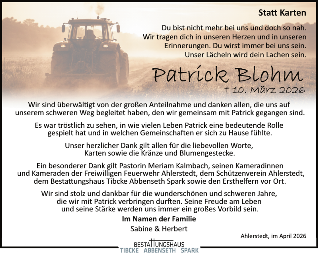 <p>Sta� Karten<br />Du bist nicht mehr bei uns und doch so nah.<br />Wir tragen dich in unseren Herzen und in unseren<br />Erinnerungen. Du wirst immer bei uns sein.<br />Unser Lächeln wird dein Lachen sein.</p><p>Wir sind überwäl�gt von der großen Anteilnahme und danken allen, die uns auf<br />unserem schweren Weg begleitet haben, den wir gemeinsam mit Patrick gegangen sind.<br />Es war tröstlich zu sehen, in wie vielen Leben Patrick eine bedeutende Rolle<br />gespielt hat und in welchen Gemeinscha en er sich zu Hause fühlte.<br />Unser herzlicher Dank gilt allen für die liebevollen Worte,<br />Karten sowie die Kränze und Blumengestecke.<br />Ein besonderer Dank gilt Pastorin Meriam Kalmbach, seinen Kameradinnen<br />und Kameraden der Freiwilligen Feuerwehr Ahlerstedt, dem Schützenverein Ahlerstedt,<br />dem Besta ungshaus Tibcke Abbenseth Spark sowie den Ersthelfern vor Ort.<br />Wir sind stolz und dankbar für die wunderschönen und schweren Jahre,<br />die wir mit Patrick verbringen dur en. Seine Freude am Leben<br />und seine Stärke werden uns immer ein großes Vorbild sein.<br />Im Namen der Familie<br />Sabine &amp; Herbert</p><p>Ahlerstedt, im April 2026</p>