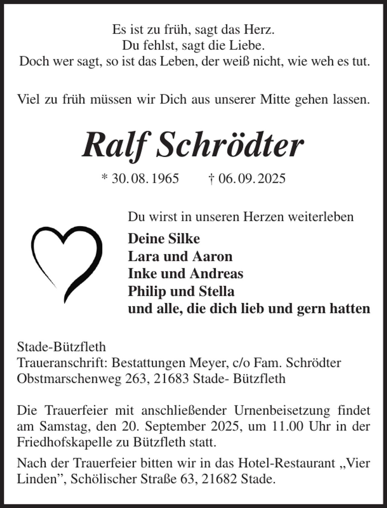 <p>Es ist zu früh, sagt das Herz.<br />Du fehlst, sagt die Liebe.<br />Doch wer sagt, so ist das Leben, der weiß nicht, wie weh es tut.<br />Viel zu früh müssen wir Dich aus unserer Mitte gehen lassen.<br />Ralf Schrödter<br />* 30. 08. 1965 † 06. 09. 2025<br />Du wirst in unseren Herzen weiterleben<br />Deine Silke<br />Lara und Aaron<br />Inke und Andreas<br />Philip und Stella<br />und alle, die dich lieb und gern hatten<br />Stade-Bützfleth<br />Traueranschrift: Bestattungen Meyer, c/o Fam. Schrödter<br />Obstmarschenweg 263, 21683 Stade- Bützfleth</p><p>Die Trauerfeier mit anschließender Urnenbeisetzung findet am Samstag, den 20. September 2025, um 11.00 Uhr in der Friedhofskapelle zu Bützfleth statt.<br />Nach der Trauerfeier bitten wir in das Hotel-Restaurant „Vier Linden”, Schölischer Straße 63, 21682 Stade.</p>