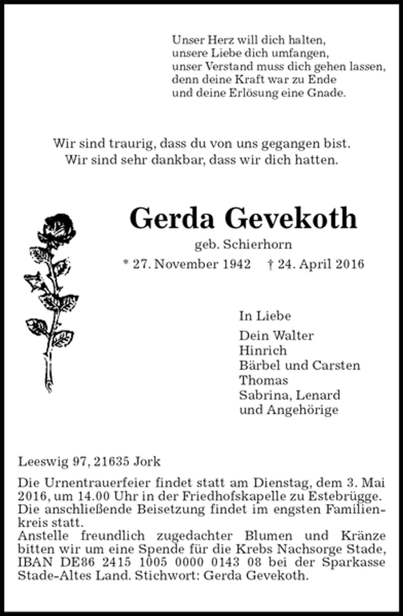 <p>Unser Herz will dich halten,<br />unsere Liebe dich umfangen,<br />unser Verstand muss dich gehen lassen,<br />denn deine Kraft war zu Ende<br />und deine Erlösung eine Gnade.<br />Wir sind traurig, dass du von uns gegangen bist.<br />Wir sind sehr dankbar, dass wir dich hatten.<br />Gerda Gevekoth<br />geb. Schierhorn<br />* 27. November 1942 † 24. April 2016<br />In Liebe<br />Dein Walter<br />Hinrich<br />Bärbel und Carsten<br />Thomas<br />Sabrina, Lenard<br />und Angehörige<br />Leeswig 97, 21635 Jork<br />Die Urnentrauerfeier findet statt am Dienstag, dem 3. Mai 2016, um 14.00 Uhr in der Friedhofskapelle zu Estebrügge.<br />Die anschließende Beisetzung findet im engsten Familienkreis statt.<br />Anstelle freundlich zugedachter Blumen und Kränze<br />bitten wir um eine Spende für die Krebs Nachsorge Stade, IBAN DE86 2415 1005 0000 0143 08 bei der Sparkasse Stade-Altes Land. Stichwort: Gerda Gevekoth.</p>
