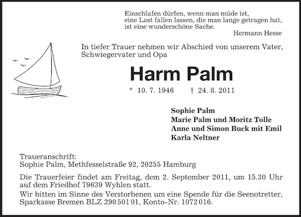 <p>Einschlafen dürfen, wenn man müde ist,<br />eine Last fallen lassen, die man lange getragen hat,<br />ist eine wunderschöne Sache.<br />Hermann Hesse</p><p>In tiefer Trauer nehmen wir Abschied von unserem Vater,<br />Schwiegervater und Opa</p><p>Harm Palm<br />* 10. 7. 1946</p><p>† 24. 8. 2011</p><p>Sophie Palm<br />Marie Palm und Moritz Tolle<br />Anne und Simon Buck mit Emil<br />Karla Neltner<br />Traueranschrift:<br />Sophie Palm, Methfesselstraße 92, 20255 Hamburg<br />Die Trauerfeier findet am Freitag, dem 2. September 2011, um 15.30 Uhr<br />auf dem Friedhof 79639 Wyhlen statt.<br />Wir bitten im Sinne des Verstorbenen um eine Spende für die Seenotretter,<br />Sparkasse Bremen BLZ 290 5, Konto-Nr. 1072 016.</p>