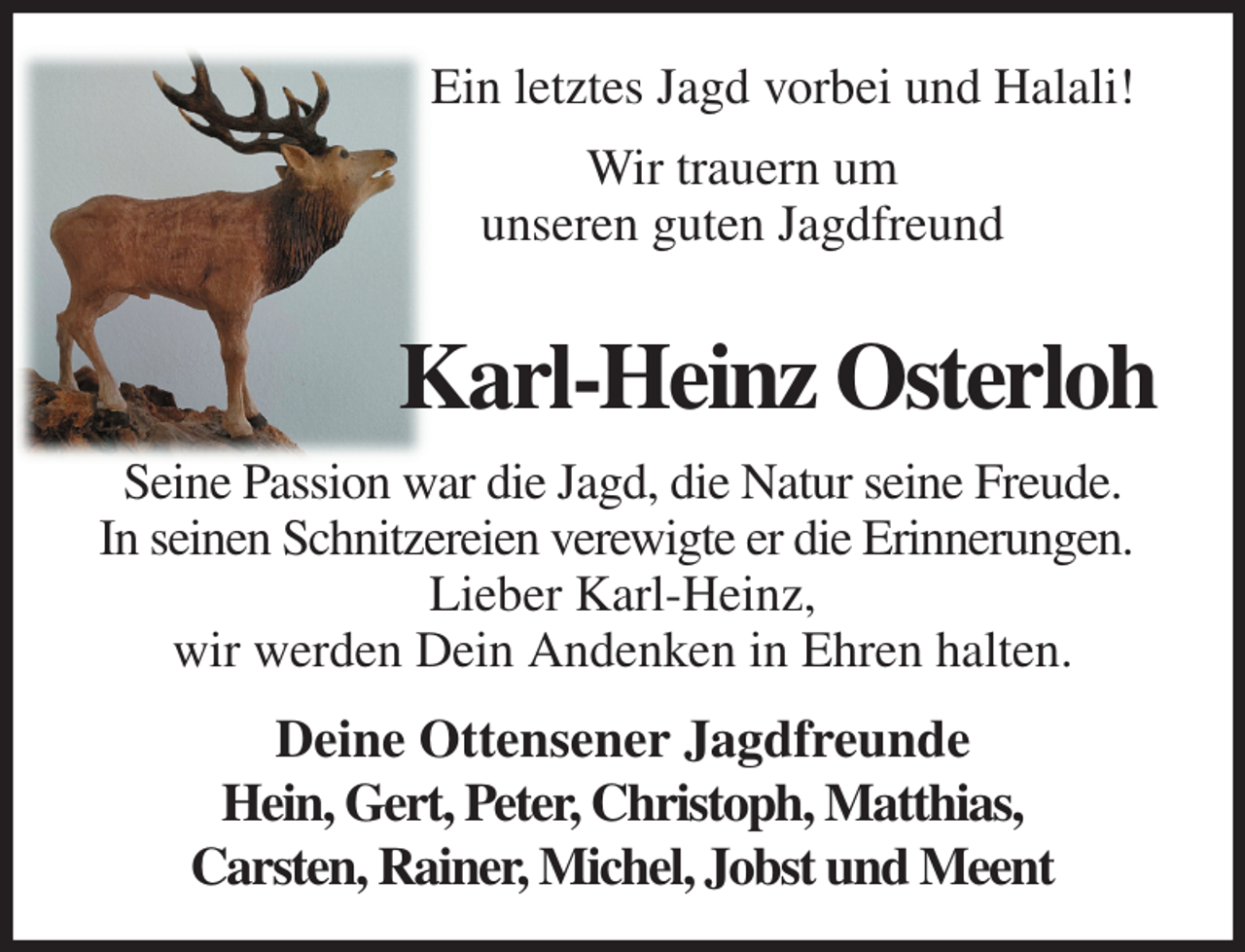 <p>Ein letztes Jagd vorbei und Halali!<br />Wir trauern um<br />unseren guten Jagdfreund<br />Karl-Heinz Osterloh<br />Seine Passion war die Jagd, die Natur seine Freude.<br />In seinen Schnitzereien verewigte er die Erinnerungen.<br />Lieber Karl-Heinz,<br />wir werden Dein Andenken in Ehren halten.<br />Deine Ottensener Jagdfreunde<br />Hein, Gert, Peter, Christoph, Matthias,<br />Carsten, Rainer, Michel, Jobst und Meent</p>