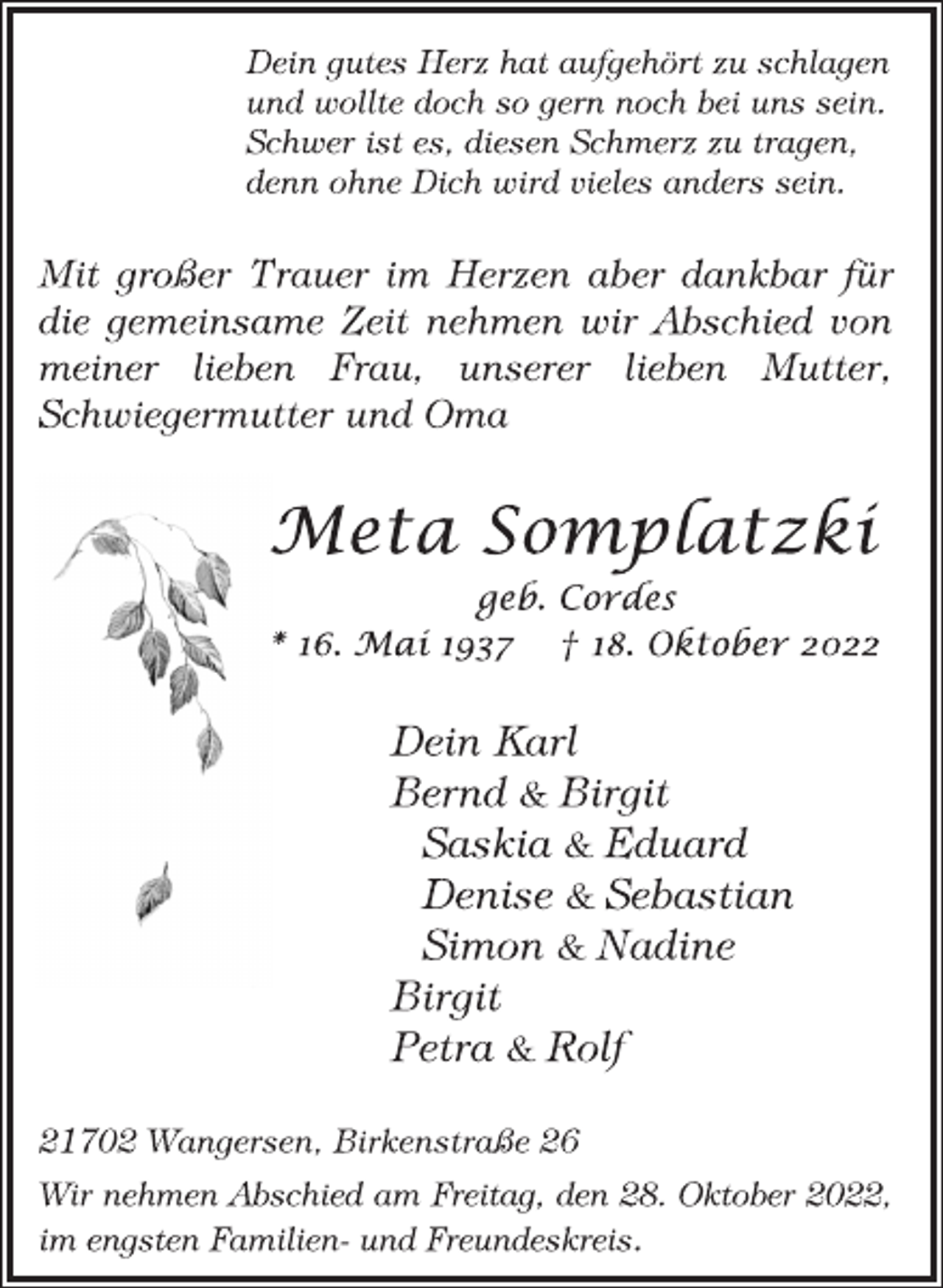 <p>Dein gutes Herz hat aufgehört zu schlagen<br />und wollte doch so gern noch bei uns sein.<br />Schwer ist es, diesen Schmerz zu tragen,<br />denn ohne Dich wird vieles anders sein.<br />Mit großer Trauer im Herzen aber dankbar für<br />die gemeinsame Zeit nehmen wir Abschied von<br />meiner lieben Frau, unserer lieben Mutter,<br />Schwiegermutter und Oma<br />Meta Somplatzki<br />geb. Cordes<br />* 16. Mai 1937 † 18. Oktober 2022<br />Dein Karl<br />Bernd &amp; Birgit<br />Saskia &amp; Eduard<br />Denise &amp; Sebastian<br />Simon &amp; Nadine<br />Birgit<br />Petra &amp; Rolf<br />21702 Wangersen, Birkenstraße 26<br />Wir nehmen Abschied am Freitag, den 28. Oktober 2022,<br />im engsten Familien- und Freundeskreis.</p>