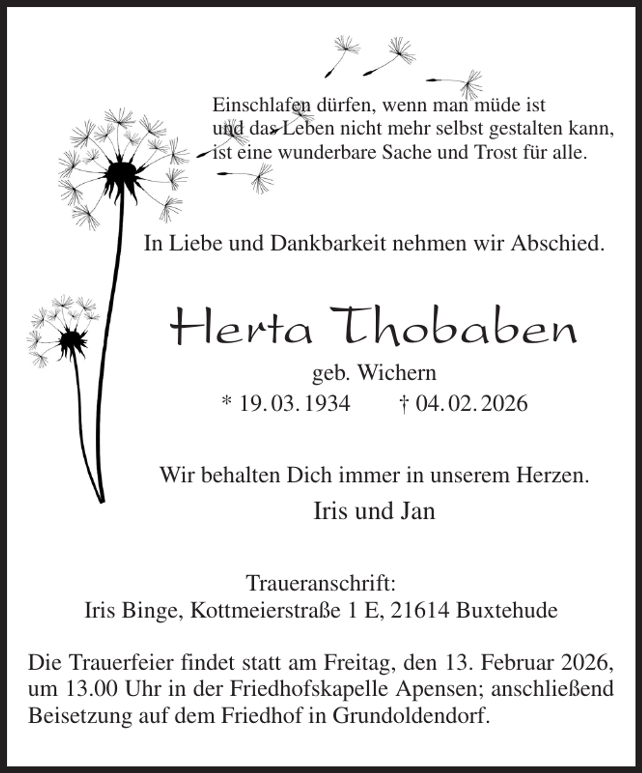 <p>Einschlafen dürfen, wenn man müde ist<br />und das Leben nicht mehr selbst gestalten kann,<br />ist eine wunderbare Sache und Trost für alle.</p><p>In Liebe und Dankbarkeit nehmen wir Abschied.<br />Herta Thobaben<br />geb. Wichern<br />* 19. 03. 1934 † 04. 02. 2026<br />Wir behalten Dich immer in unserem Herzen.<br />Iris und Jan<br />Traueranschrift:<br />Iris Binge, Kottmeierstraße 1 E, 21614 Buxtehude</p><p>Die Trauerfeier findet statt am Freitag, den 13. Februar 2026,<br />um 13.00 Uhr in der Friedhofskapelle Apensen; anschließend<br />Beisetzung auf dem Friedhof in Grundoldendorf.</p>
