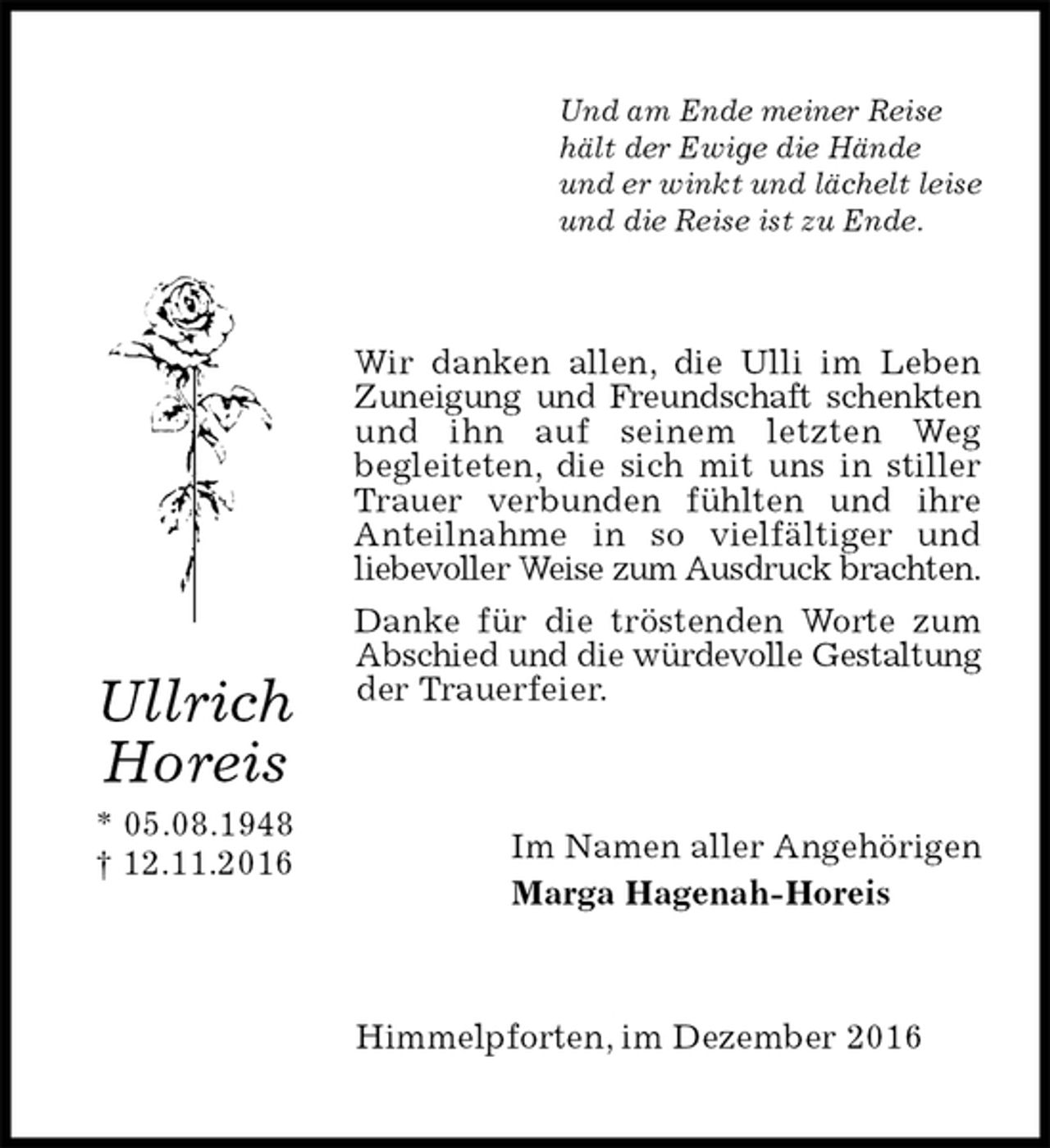 <p>Und am Ende meiner Reise<br />hält der Ewige die Hände<br />und er winkt und lächelt leise<br />und die Reise ist zu Ende.<br />Wir danken allen, die Ulli im Leben Zuneigung und Freundschaft schenkten und ihn auf seinem letzten Weg<br />begleiteten, die sich mit uns in stiller Trauer verbunden fühlten und ihre Anteilnahme in so vielfältiger und<br />liebevoller Weise zum Ausdruck brachten.<br />Danke für die tröstenden Worte zum Abschied und die würdevolle Gestaltung der Trauerfeier.<br />Im Namen aller Angehörigen<br />Marga Hagenah-Horeis<br />Himmelpforten, im Dezember 2016<br />Ullrich<br />Horeis<br />* 05.08.1948<br />† 12.11.2016</p>