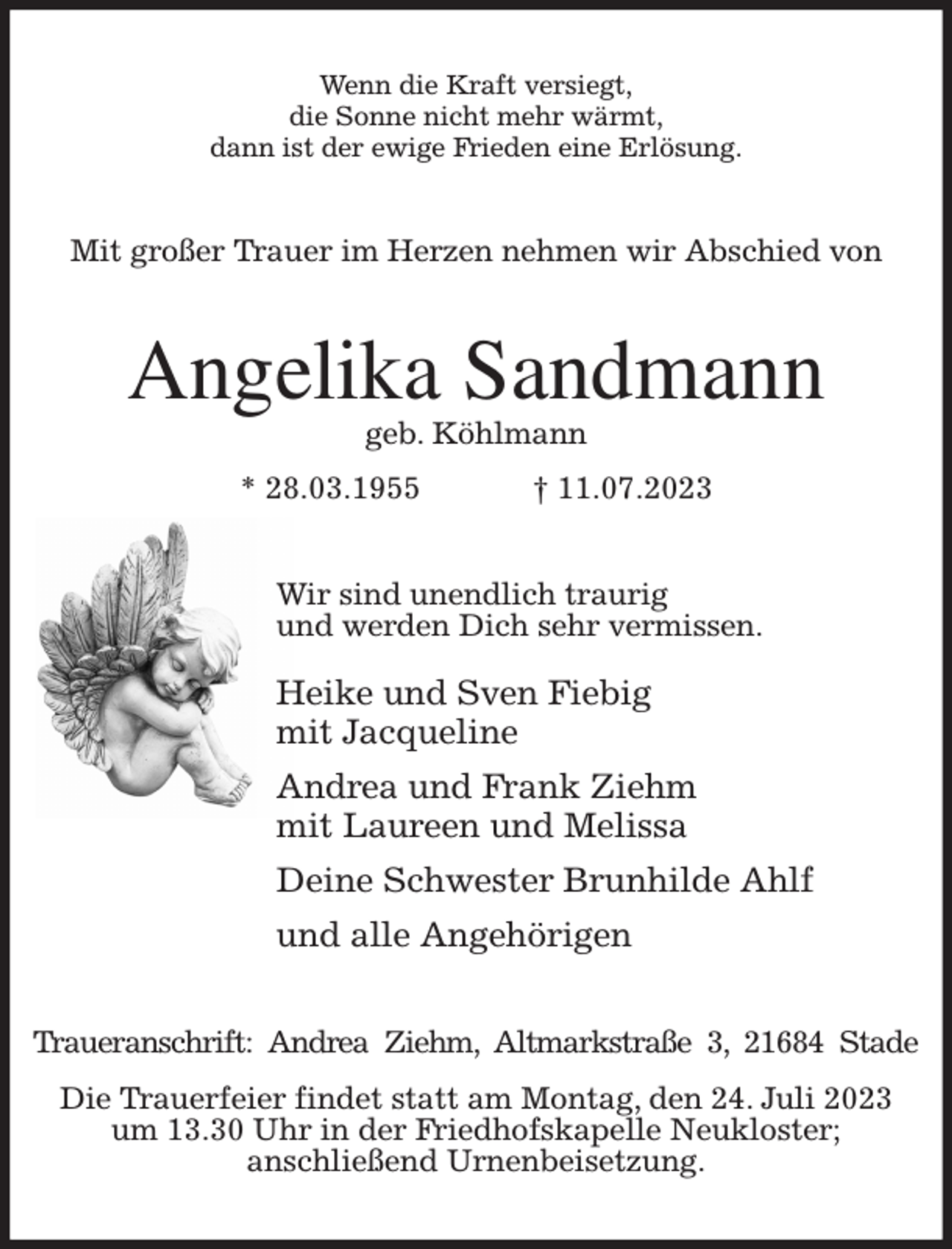<p>Wenn die Kraft versiegt,<br />die Sonne nicht mehr wärmt,<br />dann ist der ewige Frieden eine Erlösung.<br />Mit großer Trauer im Herzen nehmen wir Abschied von<br />Angelika Sandmann<br />geb. Köhlmann<br />* 28.03.1955 † 11.07.2023<br />Wir sind unendlich traurig<br />und werden Dich sehr vermissen.</p><p>Heike und Sven Fiebig<br />mit Jacqueline<br />Andrea und Frank Ziehm<br />mit Laureen und Melissa<br />Deine Schwester Brunhilde Ahlf<br />und alle Angehörigen<br />Traueranschrift: Andrea Ziehm, Altmarkstraße 3, 21684 Stade<br />Die Trauerfeier findet statt am Montag, den 24. Juli 2023<br />um 13.30 Uhr in der Friedhofskapelle Neukloster;<br />anschließend Urnenbeisetzung.</p>