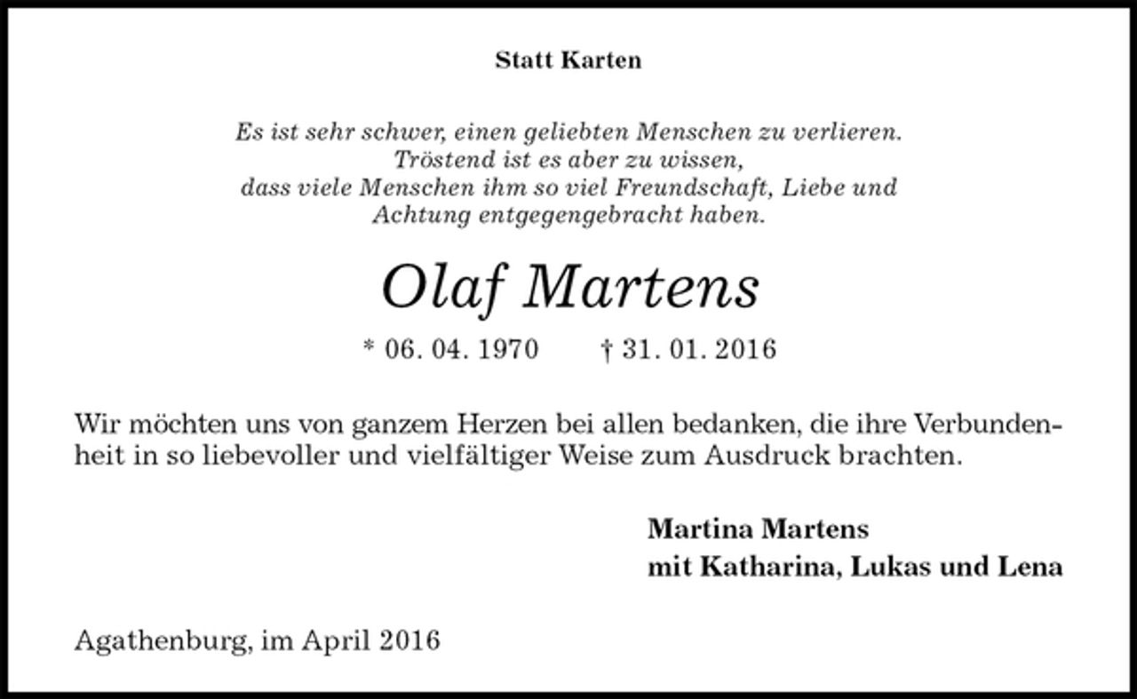 <p>Statt Karten<br />Es ist sehr schwer, einen geliebten Menschen zu verlieren.<br />Tröstend ist es aber zu wissen,<br />dass viele Menschen ihm so viel Freundschaft, Liebe und<br />Achtung entgegengebracht haben.<br />Olaf Martens<br />* 06. 04. 1970 † 31. 01. 2016<br />Wir möchten uns von ganzem Herzen bei allen bedanken, die ihre Verbunden-<br />heit in so liebevoller und vielfältiger Weise zum Ausdruck brachten.<br />Martina Martens<br />mit Katharina, Lukas und Lena<br />Agathenburg, im April 2016</p>