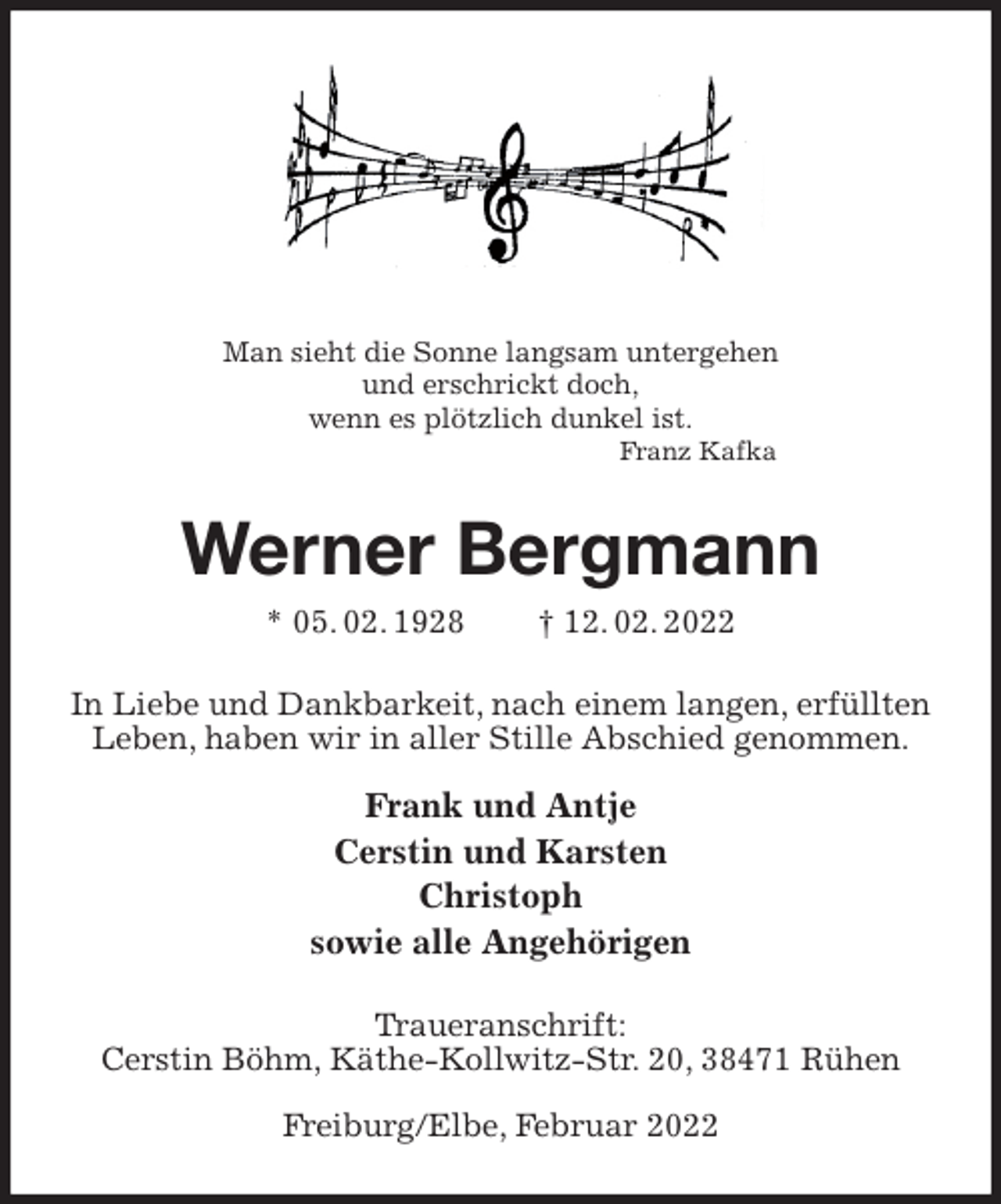 <p>Man sieht die Sonne langsam untergehen<br />und erschrickt doch,<br />wenn es plötzlich dunkel ist.<br />Franz Kafka<br />Werner Bergmann<br />* 05. 02. 1928 † 12. 02. 2022<br />In Liebe und Dankbarkeit, nach einem langen, erfüllten Leben, haben wir in aller Stille Abschied genommen.</p>
<p>Frank und Antje<br />Cerstin und Karsten<br />Christoph<br />sowie alle Angehörigen<br />Traueranschrift:<br />Cerstin Böhm, Käthe-Kollwitz-Str. 20, 38471 Rühen</p>
<p>Freiburg/Elbe, Februar 2022</p>