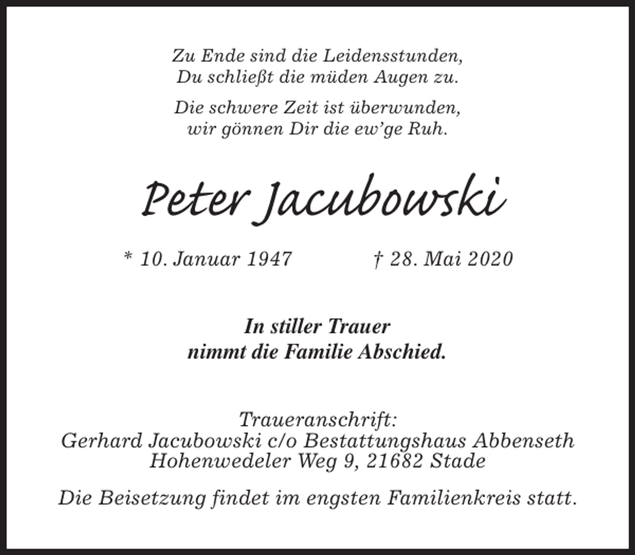 <p>Zu Ende sind die Leidensstunden,<br />Du schließt die müden Augen zu.<br />Die schwere Zeit ist überwunden,<br />wir gönnen Dir die ew’ge Ruh.<br />Peter Jacubowski<br />* 10. Januar 1947 † 28. Mai 2020<br />In stiller Trauer<br />nimmt die Familie Abschied.<br />Traueranschrift:<br />Gerhard Jacubowski c/o Bestattungshaus Abbenseth<br />Hohenwedeler Weg 9, 21682 Stade<br />Die Beisetzung findet im engsten Familienkreis statt.</p>