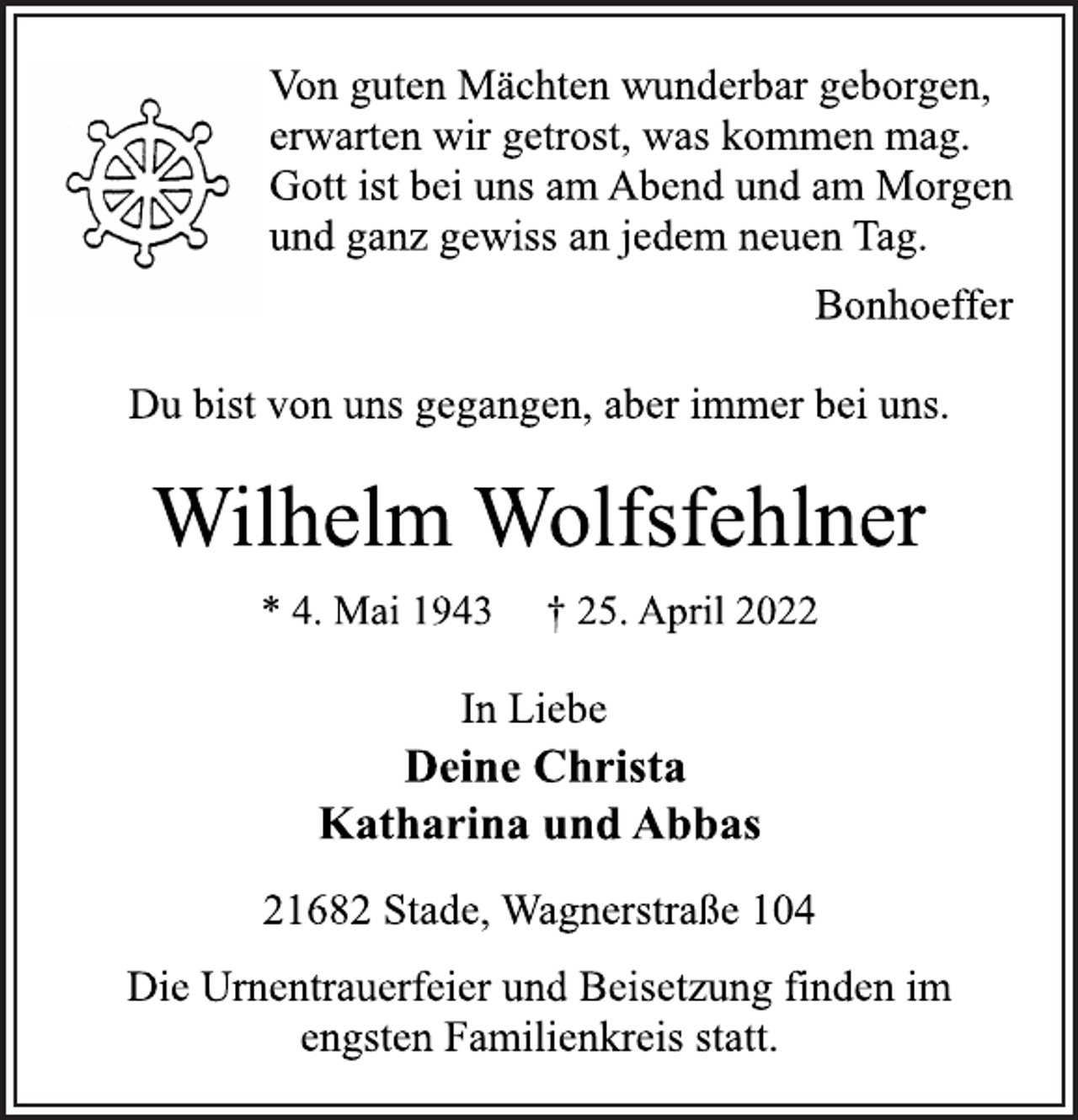 <p>Von guten Mächten wunderbar geborgen,<br />erwarten wir getrost, was kommen mag.<br />Gott ist bei uns am Abend und am Morgen<br />und ganz gewiss an jedem neuen Tag.<br />Bonhoeffer<br />Du bist von uns gegangen, aber immer bei uns.<br />Wilhelm Wolfsfehlner<br />* 4. Mai 1943 † 25. April 2022<br />In Liebe<br />Deine Christa<br />Katharina und Abbas<br />21682 Stade, Wagnerstraße 104<br />Die Urnentrauerfeier und Beisetzung finden im<br />engsten Familienkreis statt.</p>