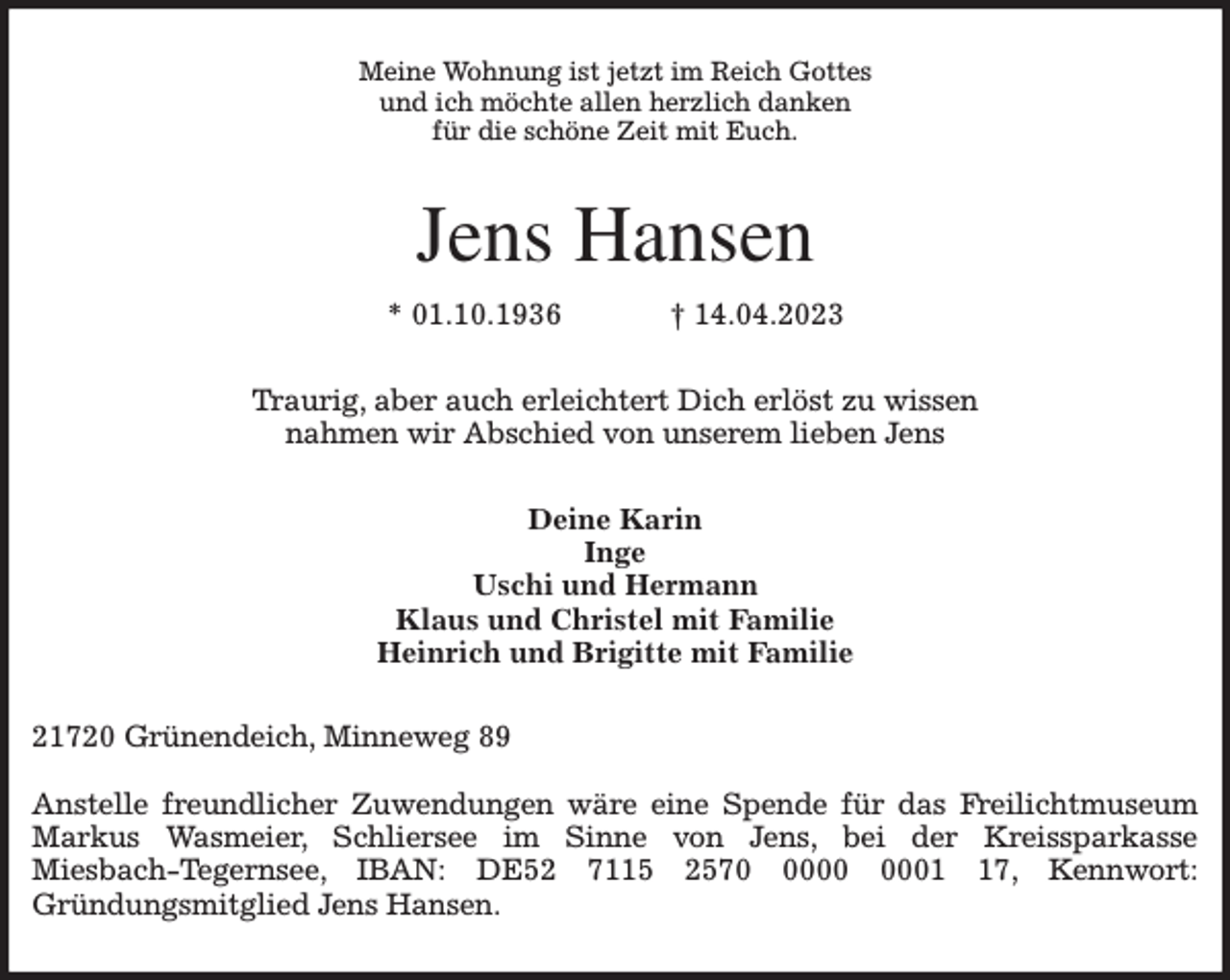 <p>Meine Wohnung ist jetzt im Reich Gottes<br />und ich möchte allen herzlich danken<br />für die schöne Zeit mit Euch.<br />Jens Hansen<br />* 01.10.1936 † 14.04.2023<br />Traurig, aber auch erleichtert Dich erlöst zu wissen<br />nahmen wir Abschied von unserem lieben Jens<br />Deine Karin<br />Inge<br />Uschi und Hermann<br />Klaus und Christel mit Familie<br />Heinrich und Brigitte mit Familie<br />21720 Grünendeich, Minneweg 89</p><p>Anstelle freundlicher Zuwendungen wäre eine Spende für das Freilichtmuseum Markus Wasmeier, Schliersee im Sinne von Jens, bei der Kreissparkasse<br />Miesbach-Tegernsee, IBAN: DE52 7115 2570 0000 0001 17, Kennwort:<br />Gründungsmitglied Jens Hansen.</p>