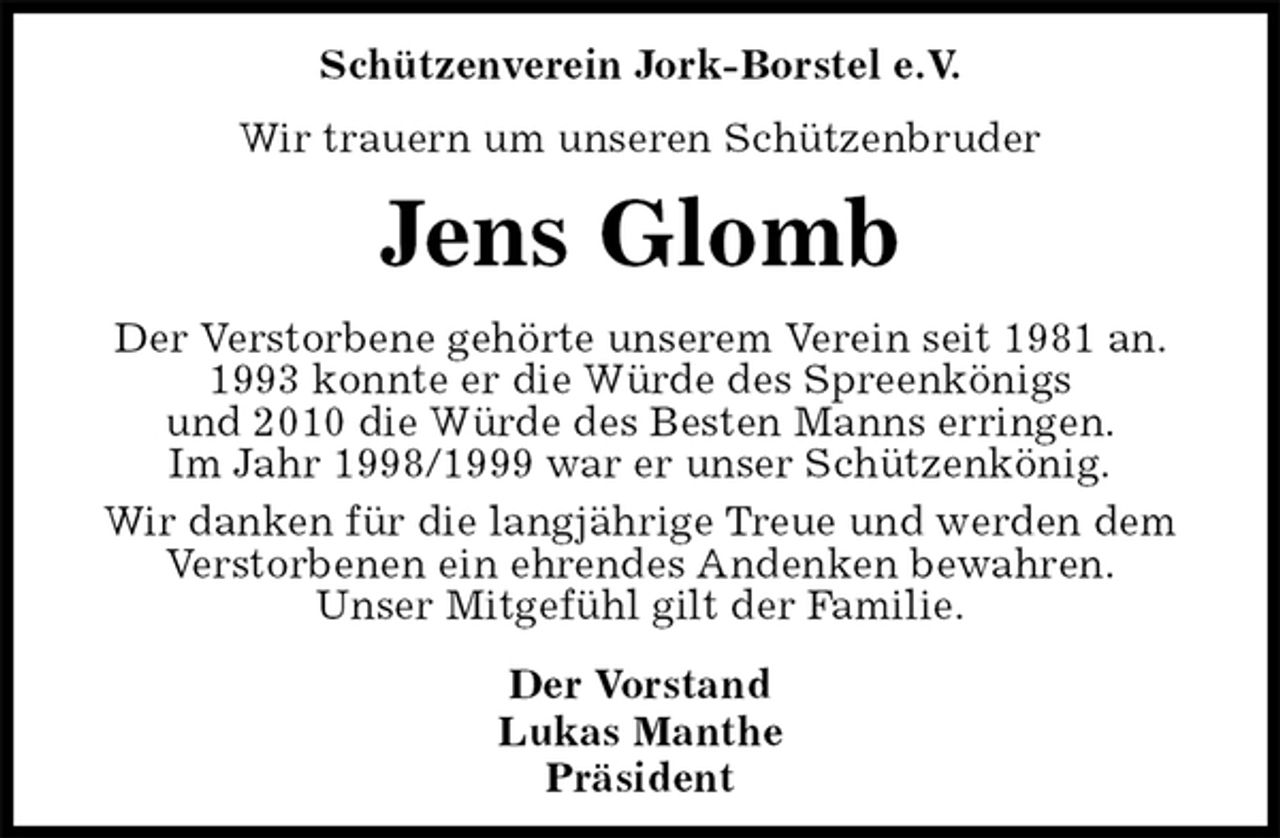 <p>Schützenverein Jork-Borstel e.V.<br />Wir trauern um unseren Schützenbruder<br />Jens Glomb<br />Der Vorstand<br />Lukas Manthe<br />Präsident<br />Der Verstorbene gehörte unserem Verein seit 1981 an.<br />1993 konnte er die Würde des Spreenkönigs<br />und 2010 die Würde des Besten Manns erringen.<br />Im Jahr 1998/1999 war er unser Schützenkönig.<br />Wir danken für die langjährige Treue und werden dem<br />Verstorbenen ein ehrendes Andenken bewahren.<br />Unser Mitgefühl gilt der Familie.</p>