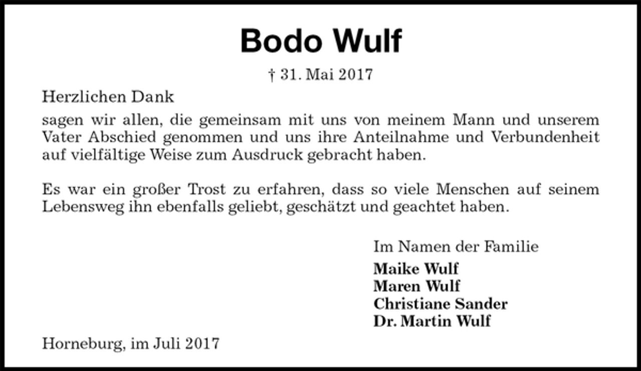 <p>Bodo Wulf<br />† 31. Mai 2017<br />Herzlichen Dank<br />sagen wir allen, die gemeinsam mit uns von meinem Mann und unserem<br />Vater Abschied genommen und uns ihre Anteilnahme und Verbundenheit<br />auf vielfältige Weise zum Ausdruck gebracht haben.</p><p>Es war ein großer Trost zu erfahren, dass so viele Menschen auf seinem<br />Lebensweg ihn ebenfalls geliebt, geschätzt und geachtet haben.</p><p>Im Namen der Familie<br />Maike Wulf<br />Maren Wulf<br />Christiane Sander<br />Dr. Martin Wulf<br />Horneburg, im Juli 2017</p>