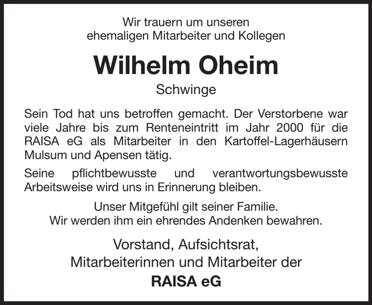 <p>Wir trauern um unseren<br />ehemaligen Mitarbeiter und Kollegen<br />Wilhelm Oheim<br />Schwinge<br />Sein Tod hat uns betroffen gemacht. Der Verstorbene war viele Jahre bis zum Renteneintritt im Jahr 2000 für die<br />RAISA eG als Mitarbeiter in den Kartoffel-Lagerhäusern Mulsum und Apensen tätig.<br />Seine pflichtbewusste und verantwortungsbewusste<br />Arbeitsweise wird uns in Erinnerung bleiben.<br />Unser Mitgefühl gilt seiner Familie.<br />Wir werden ihm ein ehrendes Andenken bewahren.<br />Vorstand, Aufsichtsrat,<br />Mitarbeiterinnen und Mitarbeiter der<br />RAISA eG</p>