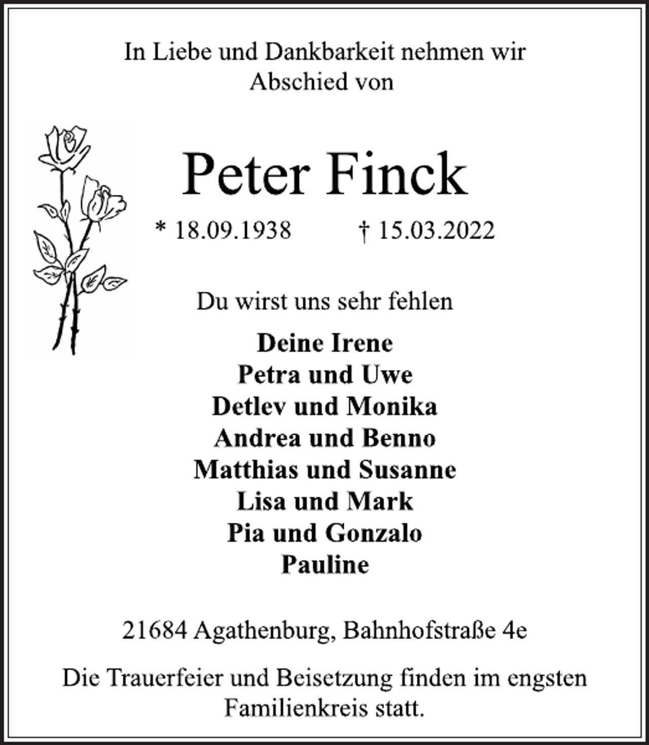 <p>In Liebe und Dankbarkeit nehmen wir<br />Abschied von<br />Peter Finck<br />* 18.09.1938 † 15.03.2022<br />Du wirst uns sehr fehlen<br />Deine Irene<br />Petra und Uwe<br />Detlev und Monika<br />Andrea und Benno<br />Matthias und Susanne<br />Lisa und Mark<br />Pia und Gonzalo<br />Pauline<br />21684 Agathenburg, Bahnhofstraße 4e<br />Die Trauerfeier und Beisetzung finden im engsten<br />Familienkreis statt.</p>