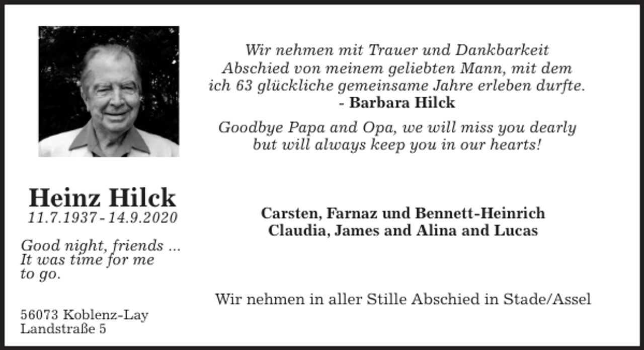 <p>Wir nehmen mit Trauer und Dankbarkeit<br />Abschied von meinem geliebten Mann, mit dem<br />ich 63 glückliche gemeinsame Jahre erleben durfte.<br />- Barbara Hilck<br />Goodbye Papa and Opa, we will miss you dearly<br />but will always keep you in our hearts!<br />Carsten, Farnaz und Bennett-Heinrich<br />Claudia, James and Alina and Lucas<br />Wir nehmen in aller Stille Abschied in Stade/Assel</p>
<p>Heinz Hilck<br />11.7.1937 - 14.9.2020</p>
<p>Good night, friends ...<br />It was time for me<br />to go.<br />56073 Koblenz-Lay<br />Landstraße 5</p>
