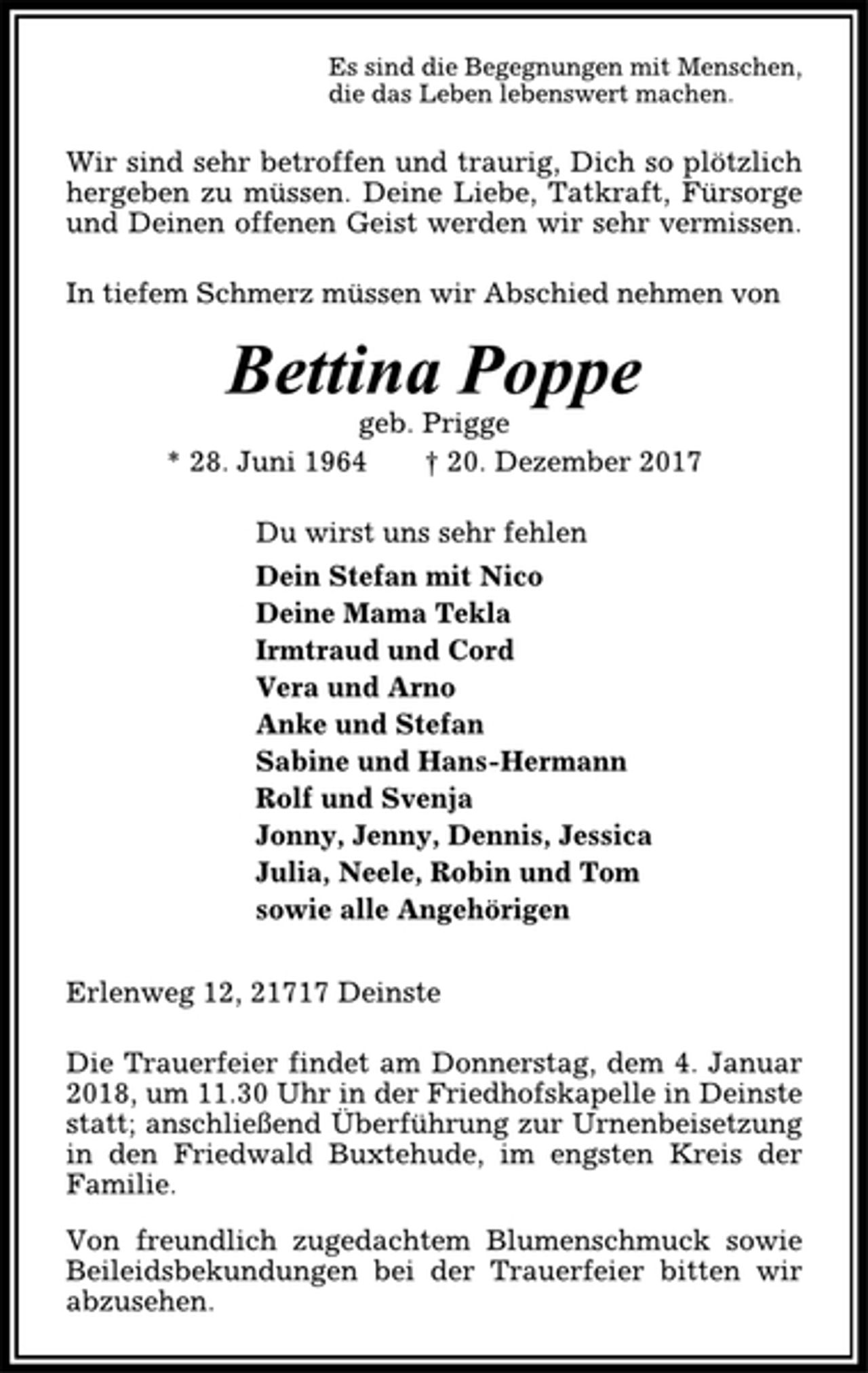 <p>Es sind die Begegnungen mit Menschen,<br />die das Leben lebenswert machen.<br />Wir sind sehr betroffen und traurig, Dich so plötzlich<br />hergeben zu müssen. Deine Liebe, Tatkraft, Fürsorge<br />und Deinen offenen Geist werden wir sehr vermissen.<br />In tiefem Schmerz müssen wir Abschied nehmen von<br />Bettina Poppe<br />geb. Prigge<br />* 28. Juni 1964 † 20. Dezember 2017<br />Du wirst uns sehr fehlen<br />Dein Stefan mit Nico<br />Deine Mama Tekla<br />Irmtraud und Cord<br />Vera und Arno<br />Anke und Stefan<br />Sabine und Hans-Hermann<br />Rolf und Svenja<br />Jonny, Jenny, Dennis, Jessica<br />Julia, Neele, Robin und Tom<br />sowie alle Angehörigen<br />Erlenweg 12, 21717 Deinste<br />Die Trauerfeier findet am Donnerstag, dem 4. Januar<br />2018, um 11.30 Uhr in der Friedhofskapelle in Deinste<br />statt; anschließend Überführung zur Urnenbeisetzung<br />in den Friedwald Buxtehude, im engsten Kreis der<br />Familie.<br />Von freundlich zugedachtem Blumenschmuck sowie<br />Beileidsbekundungen bei der Trauerfeier bitten wir<br />abzusehen.</p>