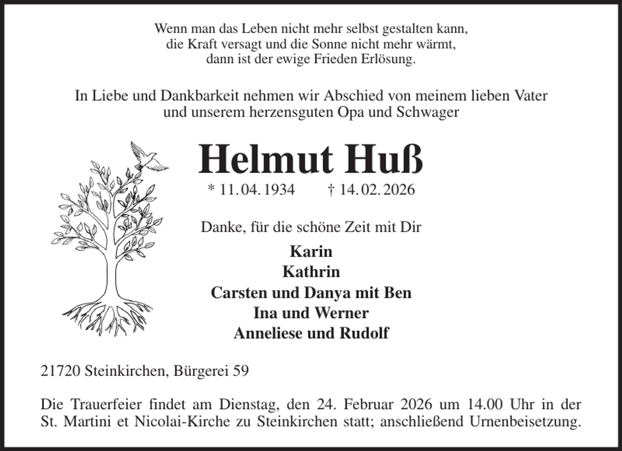 <p>Wenn man das Leben nicht mehr selbst gestalten kann,<br />die Kraft versagt und die Sonne nicht mehr wärmt,<br />dann ist der ewige Frieden Erlösung.<br />In Liebe und Dankbarkeit nehmen wir Abschied von meinem lieben Vater<br />und unserem herzensguten Opa und Schwager<br />Helmut Huß<br />* 11. 04. 1934 † 14. 02. 2026<br />Danke, für die schöne Zeit mit Dir<br />Karin<br />Kathrin<br />Carsten und Danya mit Ben<br />Ina und Werner<br />Anneliese und Rudolf<br />21720 Steinkirchen, Bürgerei 59</p><p>Die Trauerfeier findet am Dienstag, den 24. Februar 2026 um 14.00 Uhr in der<br />St. Martini et Nicolai-Kirche zu Steinkirchen statt; anschließend Urnenbeisetzung.</p>