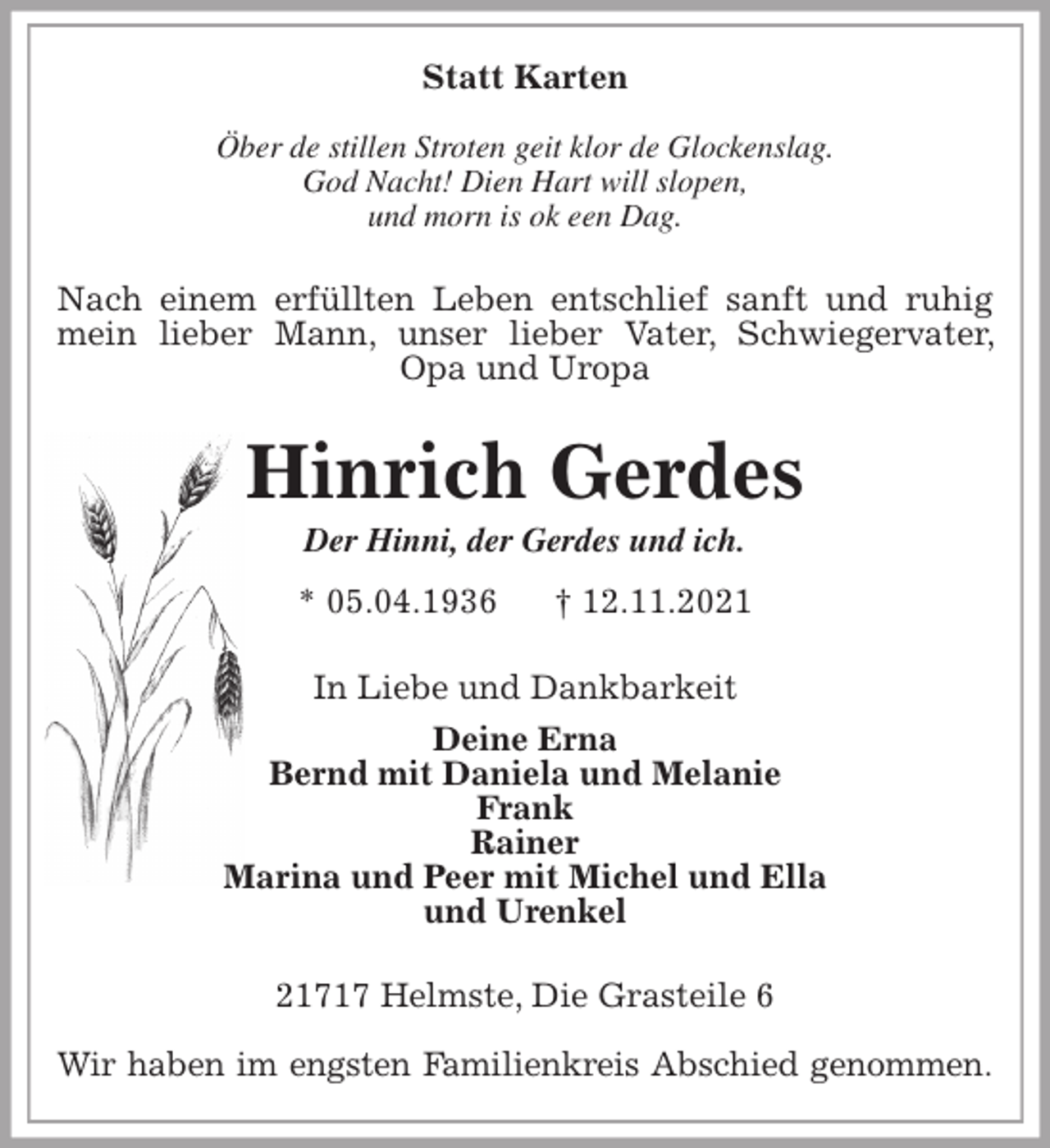 <p>Statt Karten</p>
<p>Öber de stillen Stroten geit klor de Glockenslag.<br />God Nacht! Dien Hart will slopen,<br />und morn is ok een Dag.<br />Nach einem erfüllten Leben entschlief sanft und ruhig mein lieber Mann, unser lieber Vater, Schwiegervater, Opa und Uropa<br />Hinrich Gerdes<br />Der Hinni, der Gerdes und ich.<br />* 05.04.1936 † 12.11.2021<br />In Liebe und Dankbarkeit<br />Deine Erna<br />Bernd mit Daniela und Melanie<br />Frank<br />Rainer<br />Marina und Peer mit Michel und Ella<br />und Urenkel<br />21717 Helmste, Die Grasteile 6</p>
<p>Wir haben im engsten Familienkreis Abschied genommen.</p>