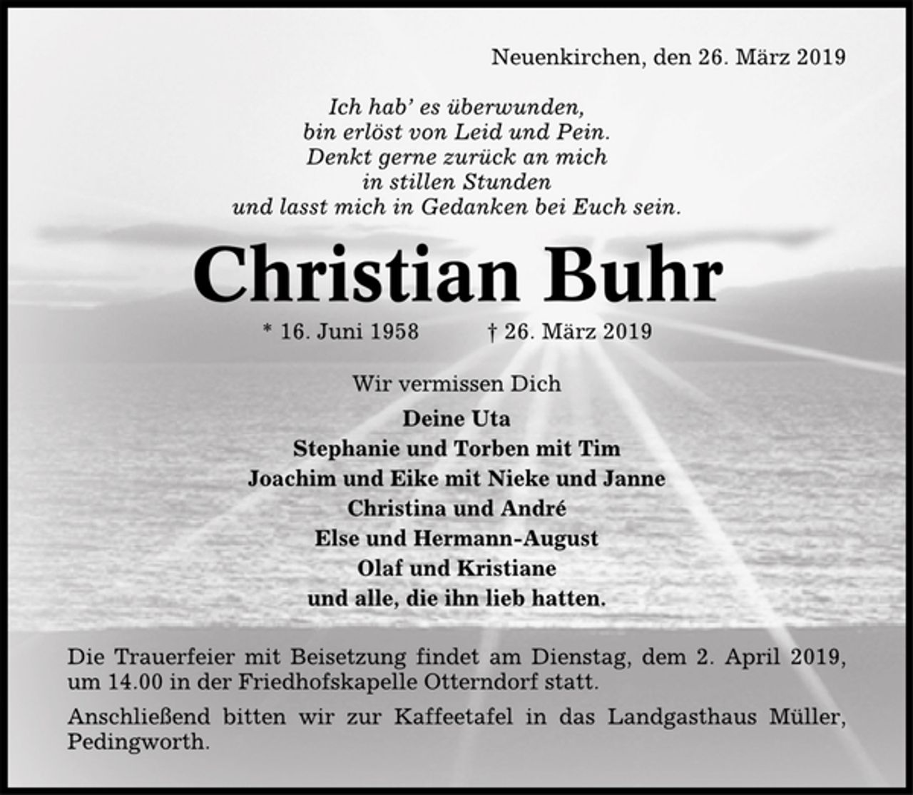 <p>Neuenkirchen, den 26. März 2019<br />Ich hab`es überwunden,<br />bin erlöst von Leid und Pein.<br />Denkt gerne zurück an mich<br />in stillen Stunden<br />und lasst mich in Gedanken bei Euch sein<br />Christian Buhr<br />* 16. Juni 1958 + 26. März 2019<br />Wir vermissen Dich<br />Deine Uta<br />Stephanie und Torben mit Tim<br />Joachim und Eike mit Nieke und Janne<br />Christina und André<br />Else und Hermann-August<br />Olaf und Kristiane<br />und alle, die ihn lieb hatten.<br />Die Trauerfeier mit Beisetzung findet am Dienstag, dem 2 April 2019, um 14.00 Uhr in der Freidhofskapelle Otterndorf statt.<br />Anschließend bitten wir zur Kaffeetafel in das Landgasthaus Müller, Pedingworth</p>