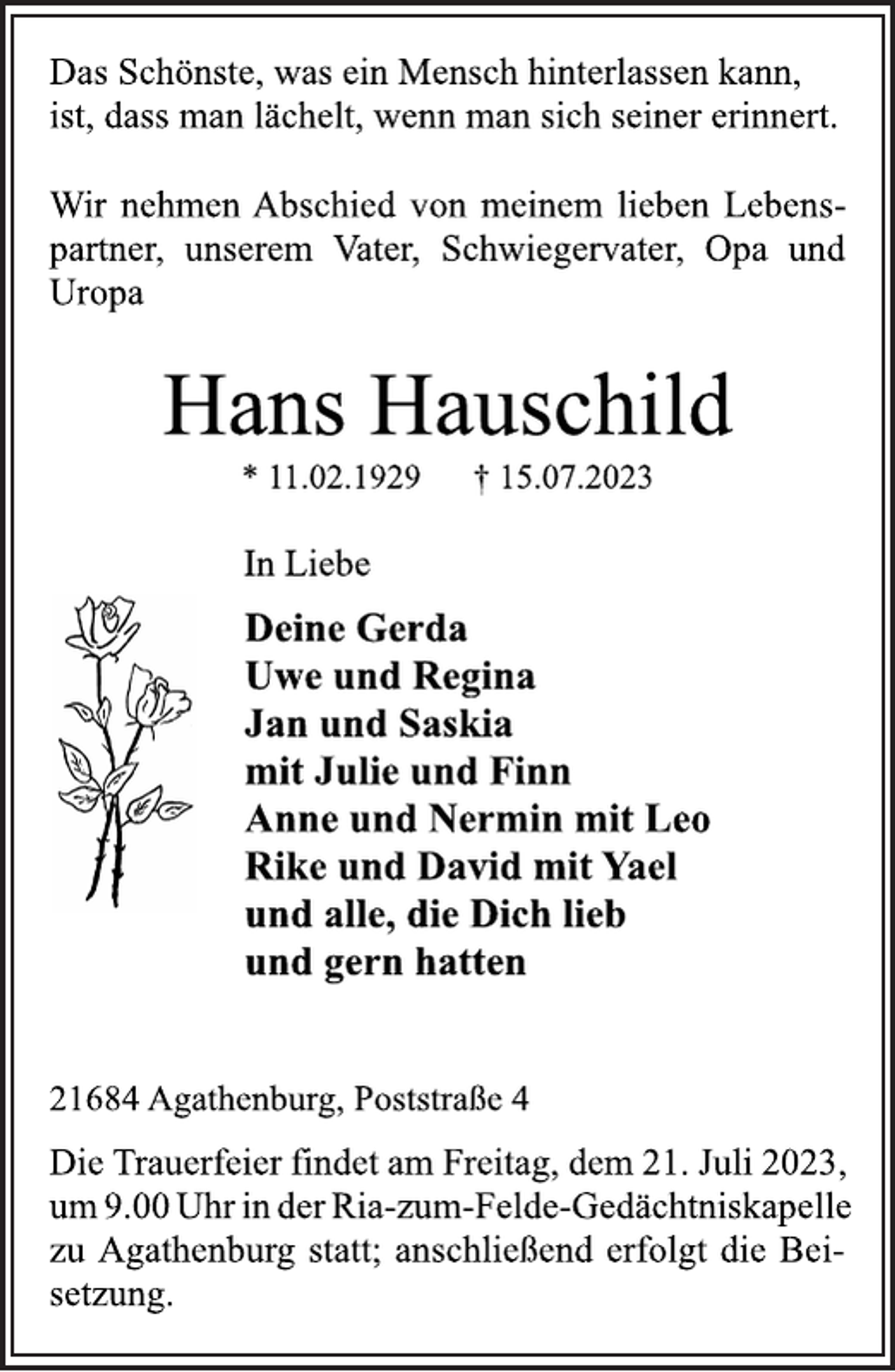 <p>Das Schönste, was ein Mensch hinterlassen kann,<br />ist, dass man lächelt, wenn man sich seiner erinnert.<br />Wir nehmen Abschied von meinem lieben Lebenspartner, unserem Vater, Schwiegervater, Opa und<br />Uropa<br />Hans Hauschild<br />* 11.02.1929 † 15.07.2023<br />In Liebe<br />Deine Gerda<br />Uwe und Regina<br />Jan und Saskia<br />mit Julie und Finn<br />Anne und Nermin mit Leo<br />Rike und David mit Yael<br />und alle, die Dich lieb<br />und gern hatten<br />21684 Agathenburg, Poststraße 4<br />Die Trauerfeier findet am Freitag, dem 21. Juli 2023,<br />um 9.00 Uhr in der Ria-zum-Felde-Gedächtniskapelle<br />zu Agathenburg statt; anschließend erfolgt die Beisetzung.</p>