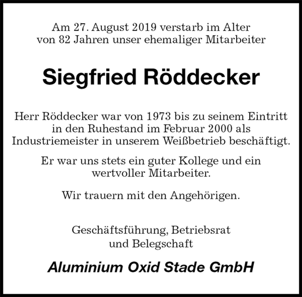 <p>Am 27. August 2019 verstarb im Alter<br />von 82 Jahren unser ehemaliger Mitarbeiter<br />Siegfried Röddecker<br />Herr Röddecker war von 1973 bis zu seinem Eintritt in den Ruhestand im Februar 2000 als<br />Industriemeister in unserem Weißbetrieb beschäftigt.<br />Er war uns stets ein guter Kollege und ein<br />wertvoller Mitarbeiter.<br />Wir trauern mit den Angehörigen.<br />Geschäftsführung, Betriebsrat<br />und Belegschaft<br />Aluminium Oxid Stade GmbH</p>