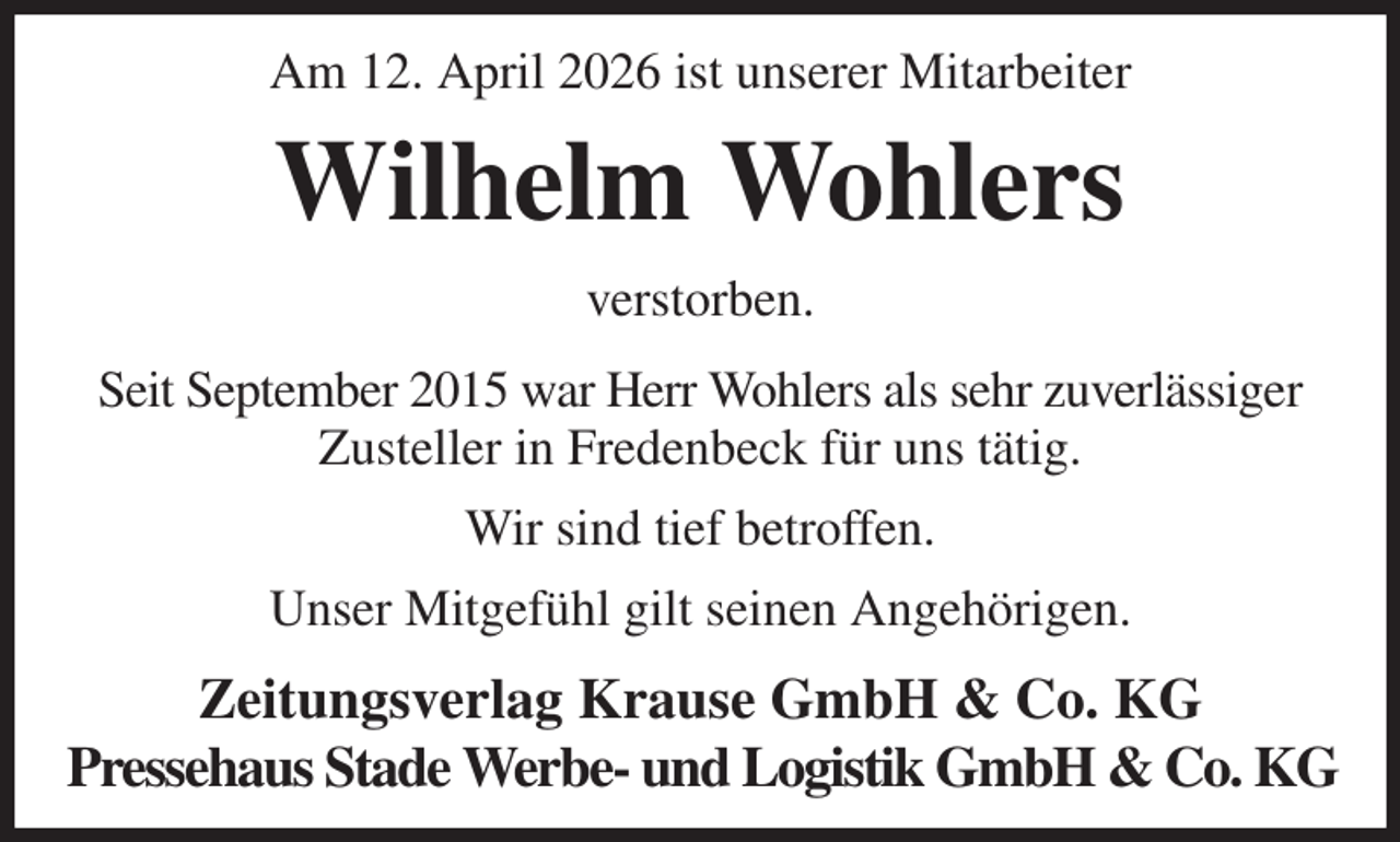 <p>Am 12. April 2026 ist unserer Mitarbeiter<br />Wilhelm Wohlers<br />Zeitungsverlag Krause GmbH &amp; Co. KG<br />Pressehaus Stade Werbe- und Logistik GmbH &amp; Co. KG<br />verstorben.<br />Seit September 2015 war Herr Wohlers als sehr zuverlässiger<br />Zusteller in Fredenbeck für uns tätig.<br />Wir sind tief betroffen.<br />Unser Mitgefühl gilt seinen Angehörigen.</p>
