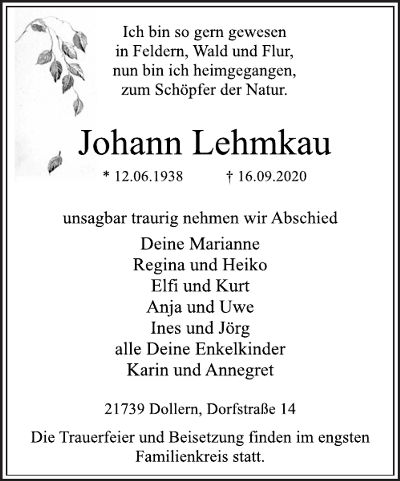 <p>Ich bin so gern gewesen in Feldern, Wald und Flur, nun bin ich heimgegangen, zum Schöpfer der Natur.<br />Johann Lehmkau * 12.06.1938 † 16.09.2020<br />unsagbar traurig nehmen wir Abschied<br />Deine Marianne Regina und Heiko Elfi und Kurt Anja und Uwe Ines und Jörg alle Deine Enkelkinder Karin und Annegret<br />21739 Dollern, Dorfstraße 14<br />Die Trauerfeier und Beisetzung finden im engsten Familienkreis statt.</p>
