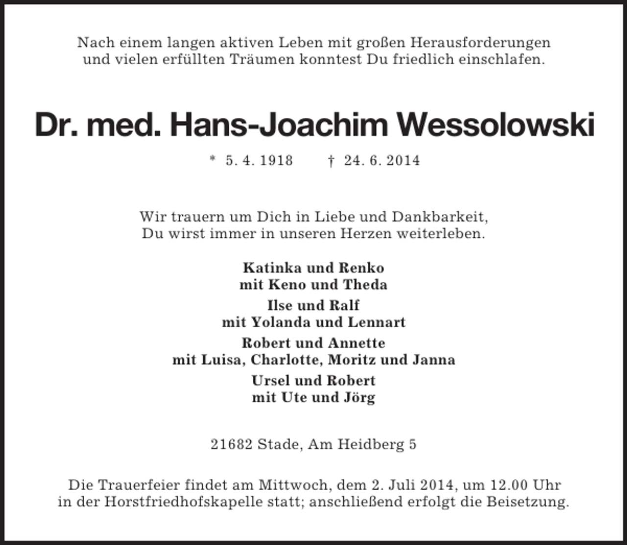 <p>Nach einem langen aktiven Leben mit großen Herausforderungen<br />und vielen erfüllten Träumen konntest Du friedlich einschlafen.<br />Dr. med. Hans-Joachim Wessolowski<br />* 5. 4. 1918 † 24. 6. 2014<br />Wir trauern um Dich in Liebe und Dankbarkeit,<br />Du wirst immer in unseren Herzen weiterleben.<br />Katinka und Renko<br />mit Keno und Theda<br />Ilse und Ralf<br />mit Yolanda und Lennart<br />Robert und Annette<br />mit Luisa, Charlotte, Moritz und Janna<br />Ursel und Robert<br />mit Ute und Jörg<br />21682 Stade, Am Heidberg 5</p>
<p>Die Trauerfeier findet am Mittwoch, dem 2. Juli 2014, um 12.00 Uhr<br />in der Horstfriedhofskapelle statt; anschließend erfolgt die Beisetzung.</p>