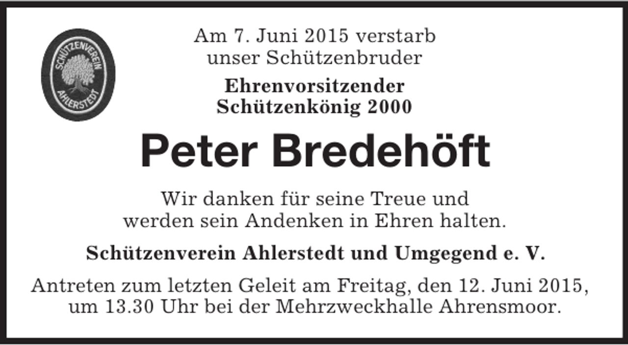 <p>Am 7. Juni 2015 verstarb<br />unser Schützenbruder<br />Ehrenvorsitzender<br />Schützenkönig 2000<br />Peter Bredehöft<br />Wir danken für seine Treue und<br />werden sein Andenken in Ehren halten.<br />Schützenverein Ahlerstedt und Umgegend e. V.<br />Antreten zum letzten Geleit am Freitag, den 12. Juni 2015, um 13.30 Uhr bei der Mehrzweckhalle Ahrensmoor.</p>