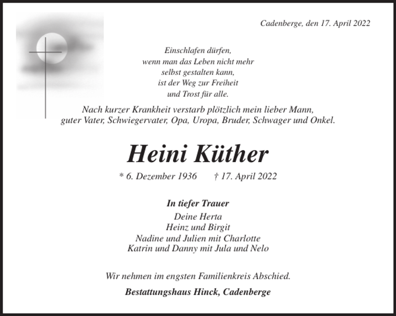 <p>Cadenberge, den 17. April 2022<br />Einschlafen dürfen,<br />wenn man das Leben nicht mehr<br />selbst gestalten kann,<br />ist der Weg zur Freiheit<br />und Trost für alle.<br />Nach kurzer Krankheit verstarb plötzlich mein lieber Mann,<br />guter Vater, Schwiegervater, Opa, Uropa, Bruder, Schwager und Onkel.<br />Heini Küther<br />* 6. Dezember 1936 † 17. April 2022<br />In tiefer Trauer<br />Deine Herta<br />Heinz und Birgit<br />Nadine und Julien mit Charlotte<br />Katrin und Danny mit Jula und Nelo<br />Wir nehmen im engsten Familienkreis Abschied.<br />Bestattungshaus Hinck, Cadenberge</p>
