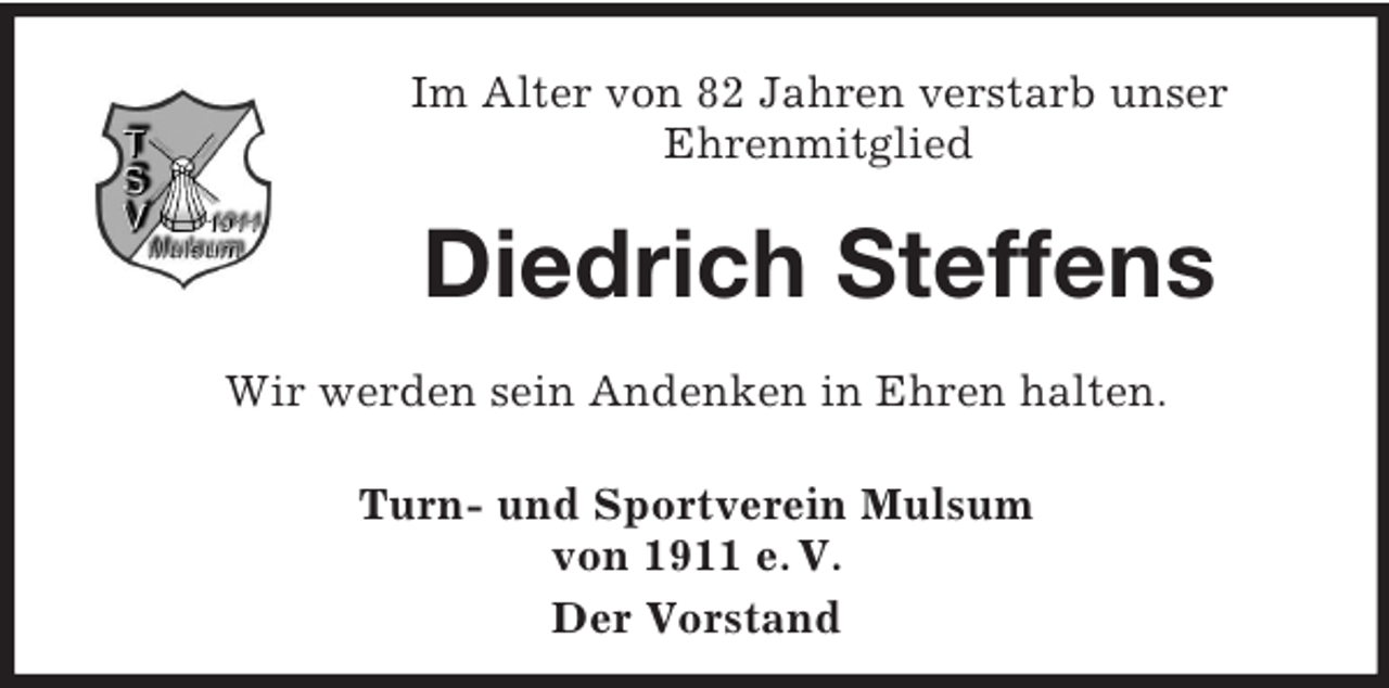 <p>Im Alter von 82 Jahren verstarb unser<br />Ehrenmitglied</p><p>Diedrich Steffens<br />Wir werden sein Andenken in Ehren halten.<br />Turn- und Sportverein Mulsum<br />von 1911 e. V.<br />Der Vorstand</p>