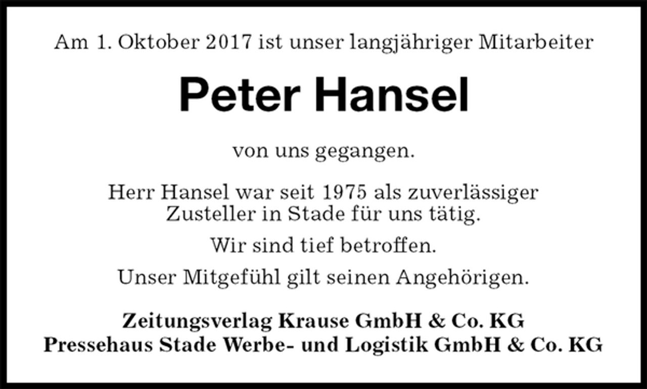 <p>Am 1. Oktober 2017 ist unser langjähriger Mitarbeiter<br />Peter Hansel<br />Zeitungsverlag Krause GmbH &amp; Co. KG<br />Pressehaus Stade Werbe- und Logistik GmbH &amp; Co. KG<br />von uns gegangen.<br />Herr Hansel war seit 1975 als zuverlässiger<br />Zusteller in Stade für uns tätig.<br />Wir sind tief betroffen.<br />Unser Mitgefühl gilt seinen Angehörigen.</p>