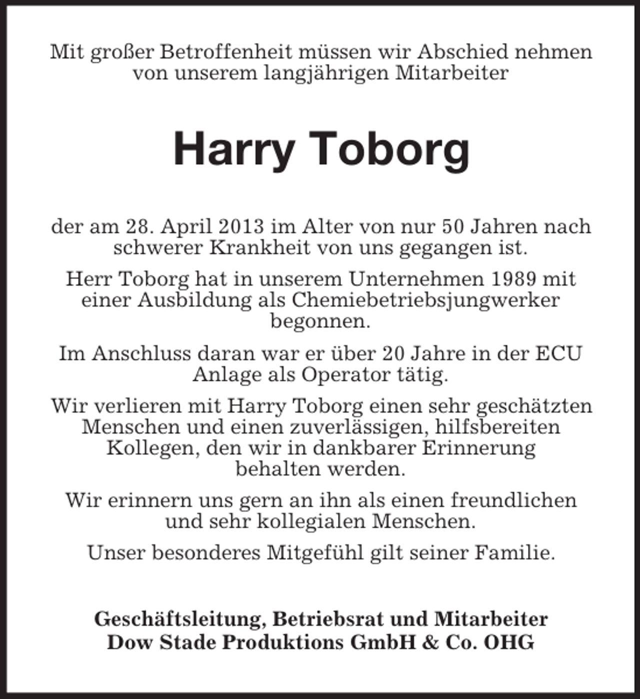 <p>Mit großer Betroffenheit müssen wir Abschied nehmen<br />von unserem langjährigen Mitarbeiter</p><p>Harry Toborg<br />der am 28. April 2013 im Alter von nur 50 Jahren nach<br />schwerer Krankheit von uns gegangen ist.<br />Herr Toborg hat in unserem Unternehmen 1989 mit<br />einer Ausbildung als Chemiebetriebsjungwerker<br />begonnen.<br />Im Anschluss daran war er über 20 Jahre in der ECU<br />Anlage als Operator tätig.<br />Wir verlieren mit Harry Toborg einen sehr geschätzten<br />Menschen und einen zuverlässigen, hilfsbereiten<br />Kollegen, den wir in dankbarer Erinnerung<br />behalten werden.<br />Wir erinnern uns gern an ihn als einen freundlichen<br />und sehr kollegialen Menschen.<br />Unser besonderes Mitgefühl gilt seiner Familie.<br />Geschäftsleitung, Betriebsrat und Mitarbeiter<br />Dow Stade Produktions GmbH &amp; Co. OHG</p>