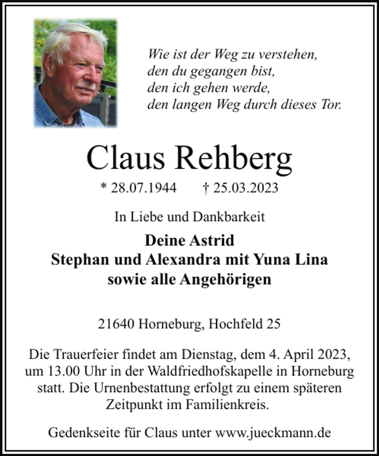 <p>Wie ist der Weg zu verstehen,<br />den du gegangen bist,<br />den ich gehen werde,<br />den langen Weg durch dieses Tor.</p><p>Claus Rehberg<br />* 28.07.1944 † 25.03.2023<br />In Liebe und Dankbarkeit<br />Deine Astrid<br />Stephan und Alexandra mit Yuna Lina<br />sowie alle Angehörigen<br />21640 Horneburg, Hochfeld 25<br />Die Trauerfeier findet am Dienstag, dem 4. April 2023,<br />um 13.00 Uhr in der Waldfriedhofskapelle in Horneburg<br />statt. Die Urnenbestattung erfolgt zu einem späteren<br />Zeitpunkt im Familienkreis.<br />Gedenkseite für Claus unter www.jueckmann.de</p>