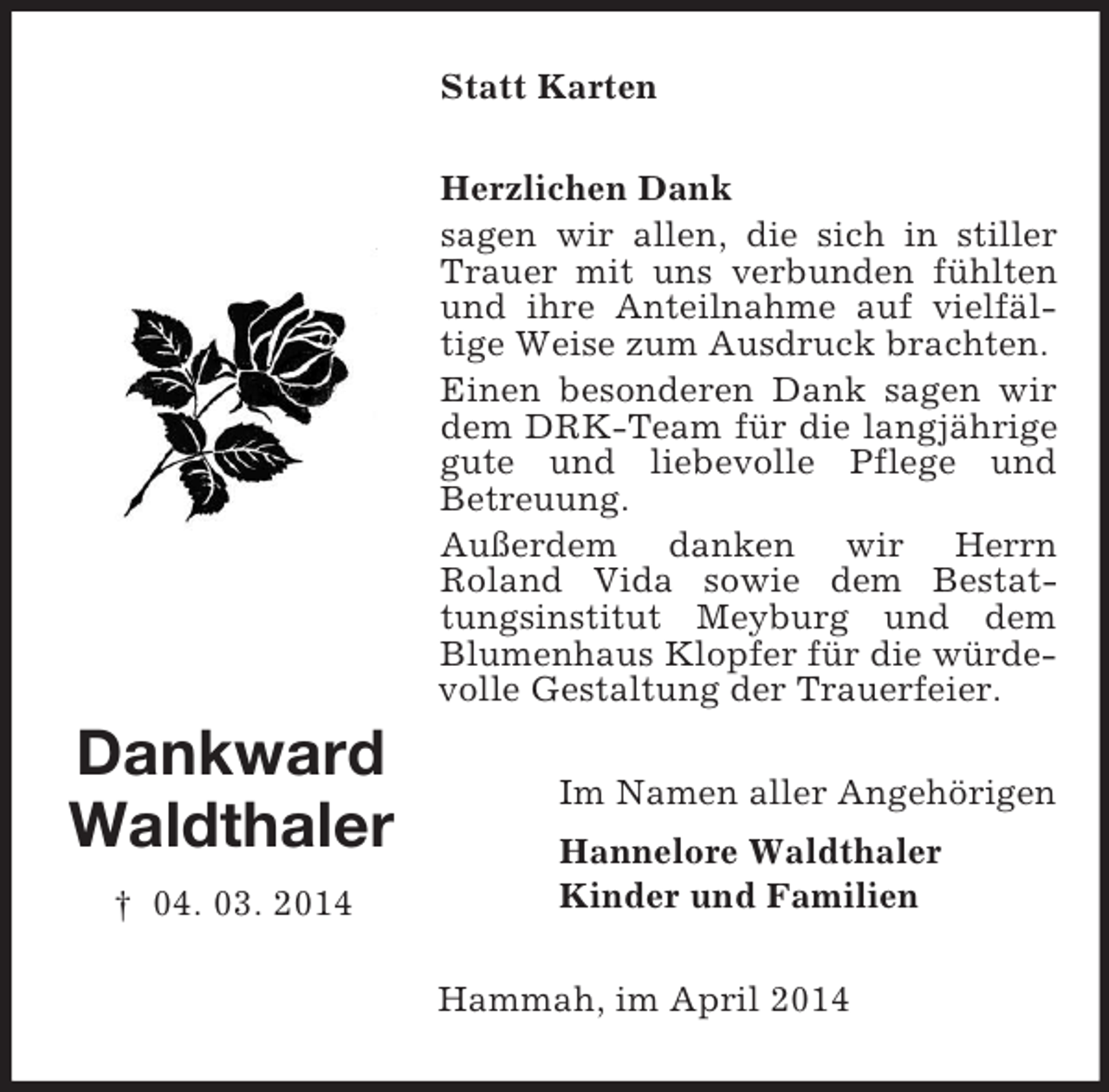 <p>Dankward<br />Waldthaler<br />† 04. 03. 2014<br />Statt Karten<br />Herzlichen Dank<br />sagen wir allen, die sich in stiller Trauer mit uns verbunden fühlten und ihre Anteilnahme auf vielfäl-tige Weise zum Ausdruck brachten.<br />Einen besonderen Dank sagen wir dem DRK-Team für die langjährige gute und liebevolle Pflege und<br />Betreuung.<br />Außerdem danken wir Herrn<br />Roland Vida sowie dem Bestattungsinstitut Meyburg und dem Blumenhaus Klopfer für die würdevolle Gestaltung der Trauerfeier.<br />Im Namen aller Angehörigen<br />Hannelore Waldthaler<br />Kinder und Familien<br />Hammah, im April 2014</p>