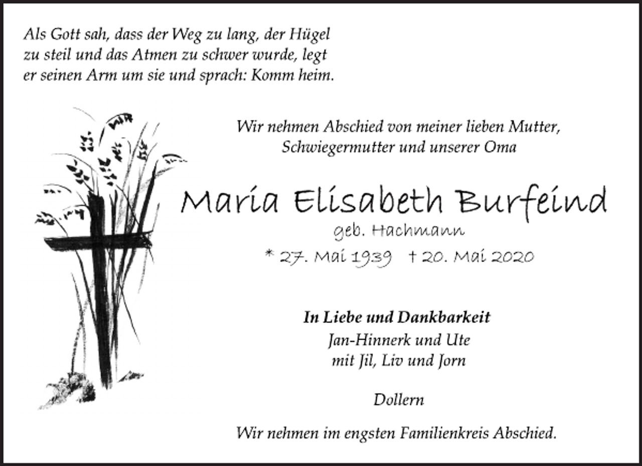 <p>Als Gott sah, dass der Weg zu lang, der Hügel<br />zu steil und das Atmen zu schwer wurde, legt<br />er seinen Arm um sie und sprach: Komm heim.<br />Wir nehmen Abschied von meiner lieben Mutter,<br />Schwiegermutter und unserer Oma<br />Maria Elisabeth Burfeind<br />geb. Hachmann<br />* 27. Mai 1939 + 20. Mai 2020<br />In Liebe und Dankbarkeit<br />Jan-Hinnerk und Ute<br />mit Jil, Liv und Jorn<br />Dollern<br />Wir nehmen im engsten Familienkreis Abschied.</p>