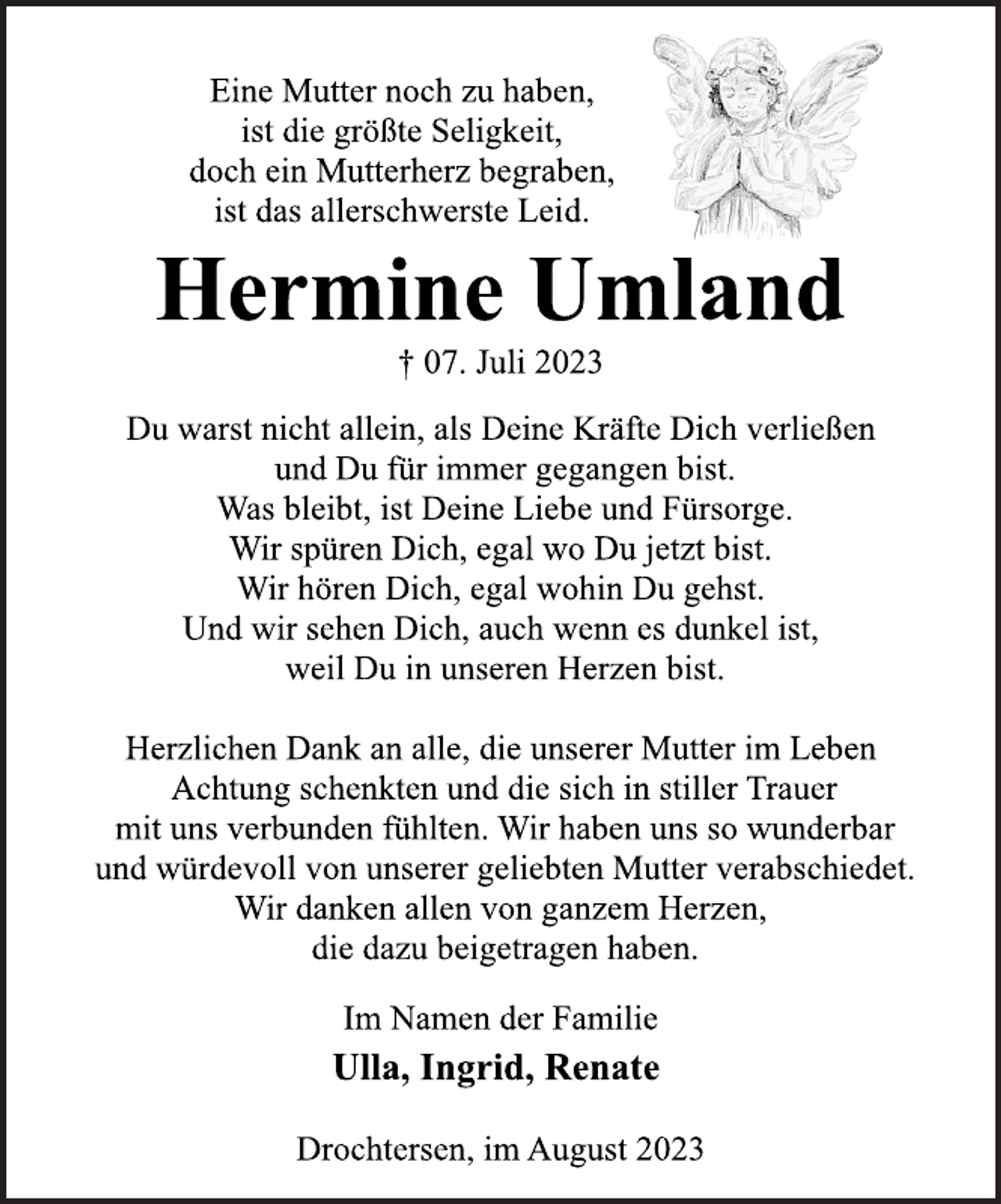 <p>Eine Mutter noch zu haben,<br />ist die größte Seligkeit,<br />doch ein Mutterherz begraben,<br />ist das allerschwerste Leid<br />Hermine Umland<br />† 07. Juli 2023<br />Du warst nicht allein, als Deine Kräfte Dich verließen<br />und Du für immer gegangen bist.<br />Was bleibt, ist Deine Liebe und Fürsorge.<br />Wir spüren Dich, egal wo Du jetzt bist.<br />Wir hören Dich, egal wohin Du gehst.<br />Und wir sehen Dich, auch wenn es dunkel ist,<br />weil Du in unseren Herzen bist.<br />Herzlichen Dank an alle, die unserer Mutter im Leben<br />Achtung schenkten und die sich in stiller Trauer<br />mit uns verbunden fühlten. Wir haben uns so wunderbar<br />und würdevoll von unserer geliebten Mutter verabschiedet.<br />Wir danken allen von ganzem Herzen,<br />die dazu beigetragen haben.<br />Im Namen der Familie<br />Ulla, Ingrid, Renate<br />Drochtersen, im August 2023</p>