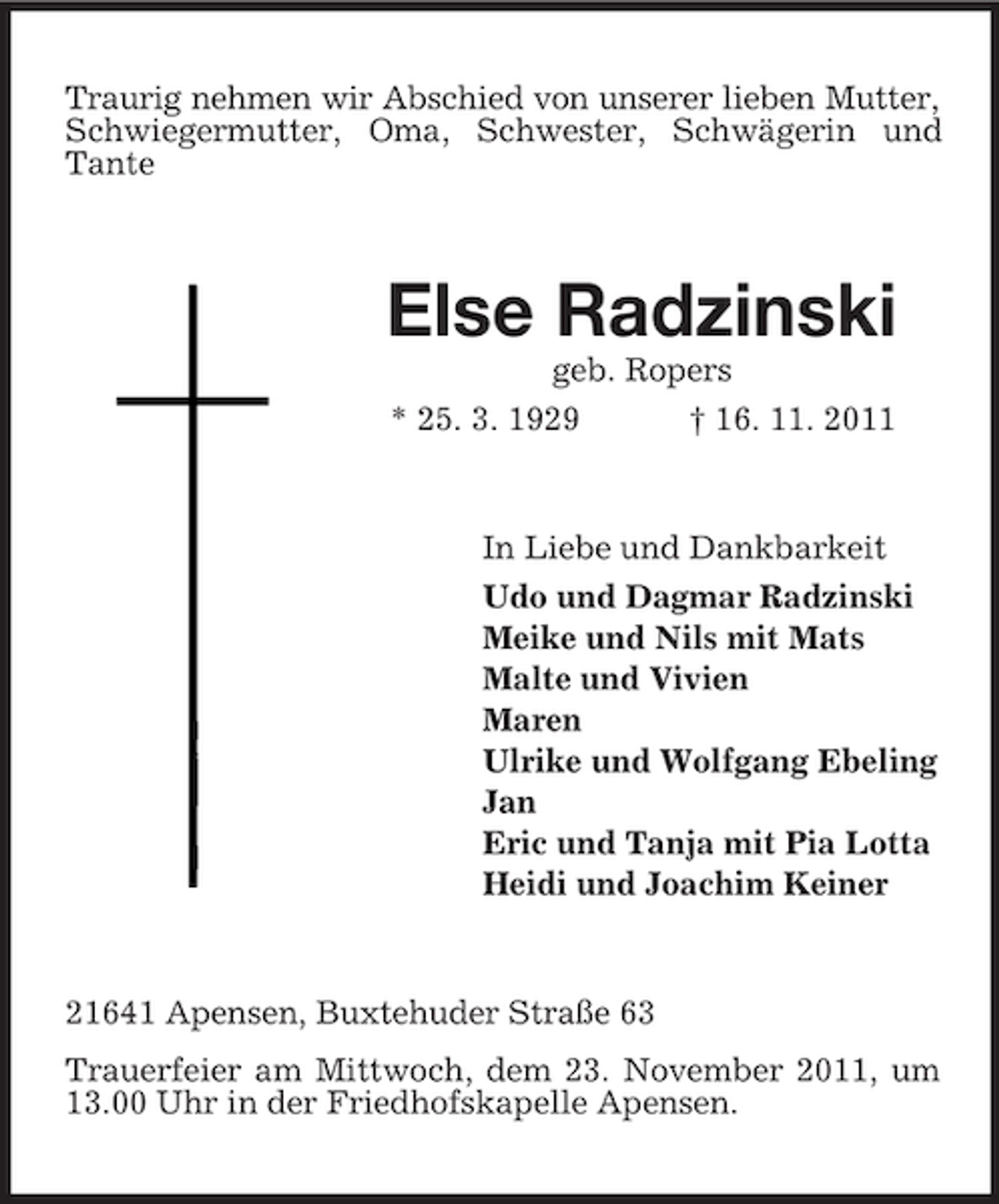 <p>Traurig nehmen wir Abschied von unserer lieben Mutter,<br />Schwiegermutter, Oma, Schwester, Schwägerin und<br />Tante</p><p>Else Radzinski<br />geb. Ropers<br />* 25. 3. 1929<br />† 16. 11. 2011</p><p>In Liebe und Dankbarkeit<br />Udo und Dagmar Radzinski<br />Meike und Nils mit Mats<br />Malte und Vivien<br />Maren<br />Ulrike und Wolfgang Ebeling<br />Jan<br />Eric und Tanja mit Pia Lotta<br />Heidi und Joachim Keiner</p><p>21641 Apensen, Buxtehuder Straße 63<br />Trauerfeier am Mittwoch, dem 23. November 2011, um<br />13.00 Uhr in der Friedhofskapelle Apensen.</p>