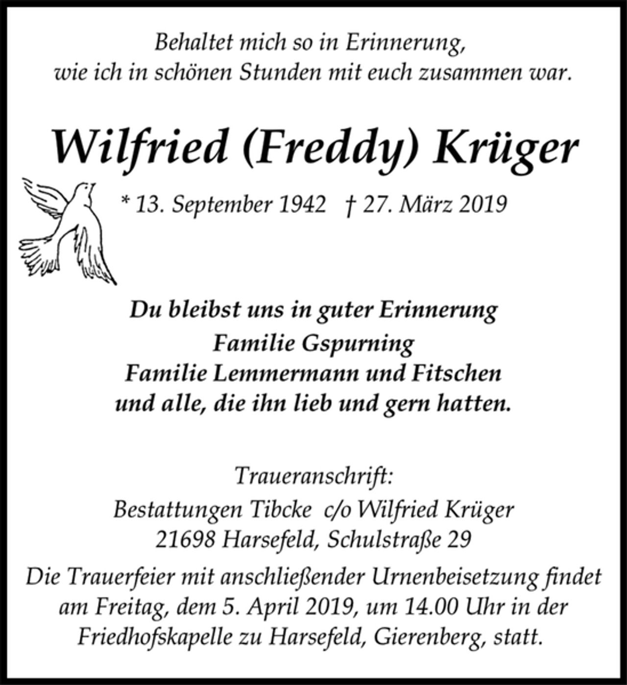 <p>Behaltet mich so in Erinnerung,<br />wie ich in schönen Stunden mit euch zusammen war.<br />Wilfried (Freddy) Krüger<br />* 13. September 1942 † 27. März 2019<br />Du bleibst uns in guter Erinnerung<br />Familie Gspurning<br />Familie Lemmermann und Fitschen<br />und alle, die ihn lieb und gern hatten.<br />Traueranschrift:<br />Bestattungen Tibcke c/o Wilfried Krüger<br />21698 Harsefeld, Schulstraße 29<br />Die Trauerfeier mit anschließender Urnenbeisetzung findet<br />am Freitag, dem 5. April 2019, um 14.00 Uhr in der<br />Friedhofskapelle zu Harsefeld, Gierenberg, statt.</p>