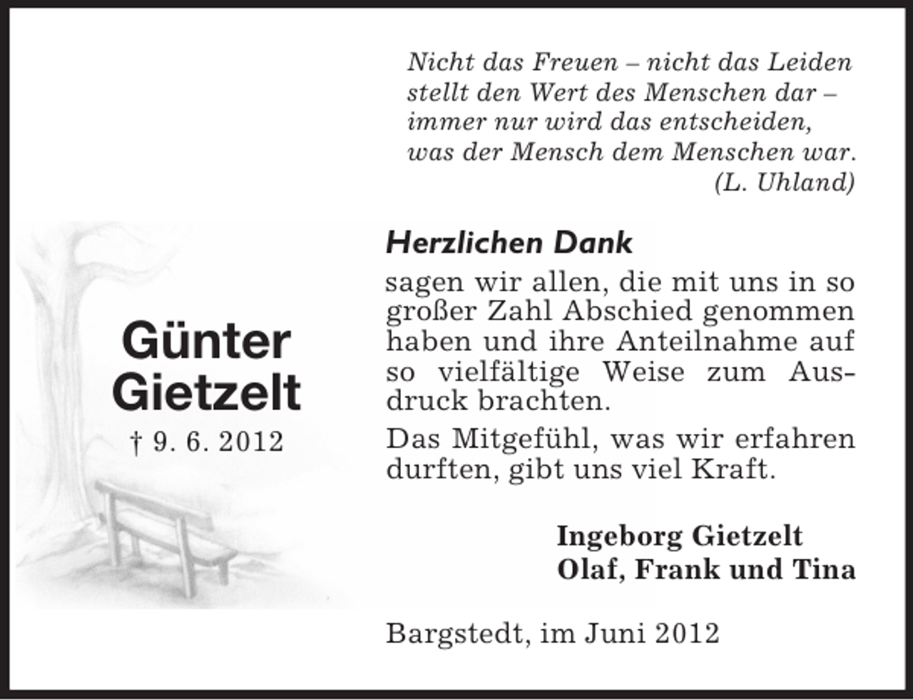 <p>Nicht das Freuen – nicht das Leiden<br />stellt den Wert des Menschen dar –<br />immer nur wird das entscheiden,<br />was der Mensch dem Menschen war.<br />(L. Uhland)</p><p>Herzlichen Dank</p><p>Günter<br />Gietzelt<br />† 9. 6. 2012</p><p>sagen wir allen, die mit uns in so<br />großer Zahl Abschied genommen<br />haben und ihre Anteilnahme auf<br />so vielfältige Weise zum Ausdruck brachten.<br />Das Mitgefühl, was wir erfahren<br />durften, gibt uns viel Kraft.<br />Ingeborg Gietzelt<br />Olaf, Frank und Tina<br />Bargstedt, im Juni 2012</p>