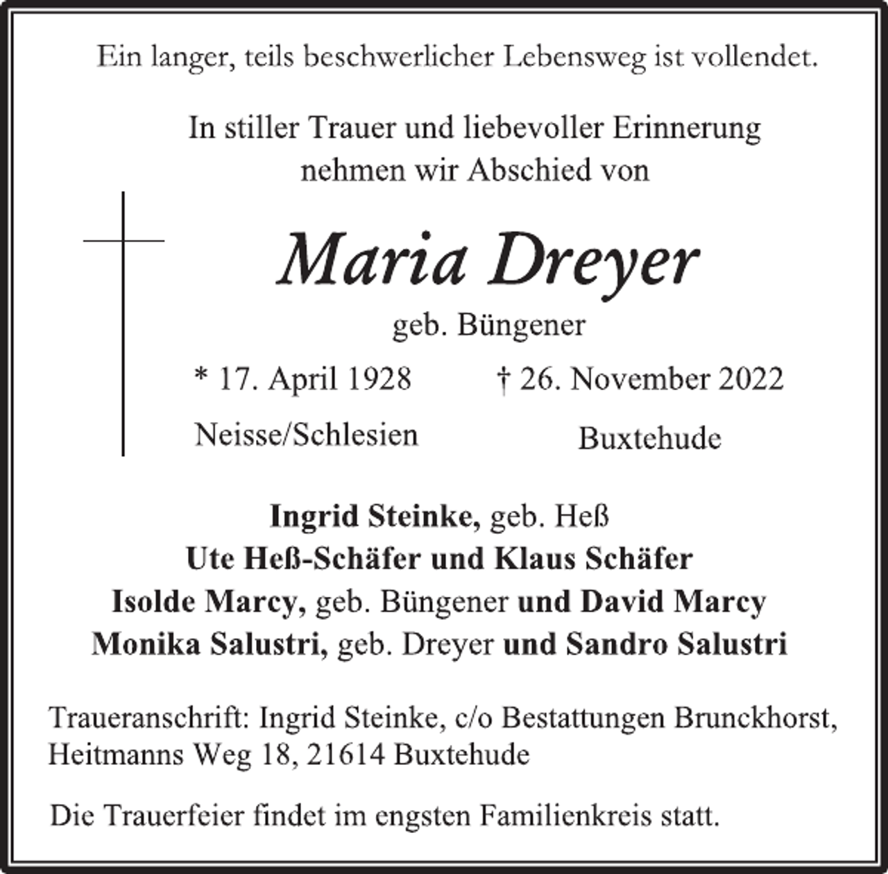 <p>Ein langer, teils beschwerlicher Lebensweg ist vollendet.<br />In stiller Trauer und liebevoller Erinnerung<br />nehmen wir Abschied von<br />Maria Dreyer<br />geb. Büngener<br />* 17. April 1928 † 26. November 2022<br />Neisse/Schlesien Buxtehude<br />Ingrid Steinke, geb. Heß<br />Ute Heß-Schäfer und Klaus Schäfer<br />Isolde Marcy, geb. Büngener und David Marcy<br />Monika Salustri, geb. Dreyer und Sandro Salustri</p><p>Traueranschrift: Ingrid Steinke, c/o Bestattungen Brunckhorst,<br />Heitmanns Weg 18, 21614 Buxtehude<br />Die Trauerfeier findet im engsten Familienkreis statt.</p>