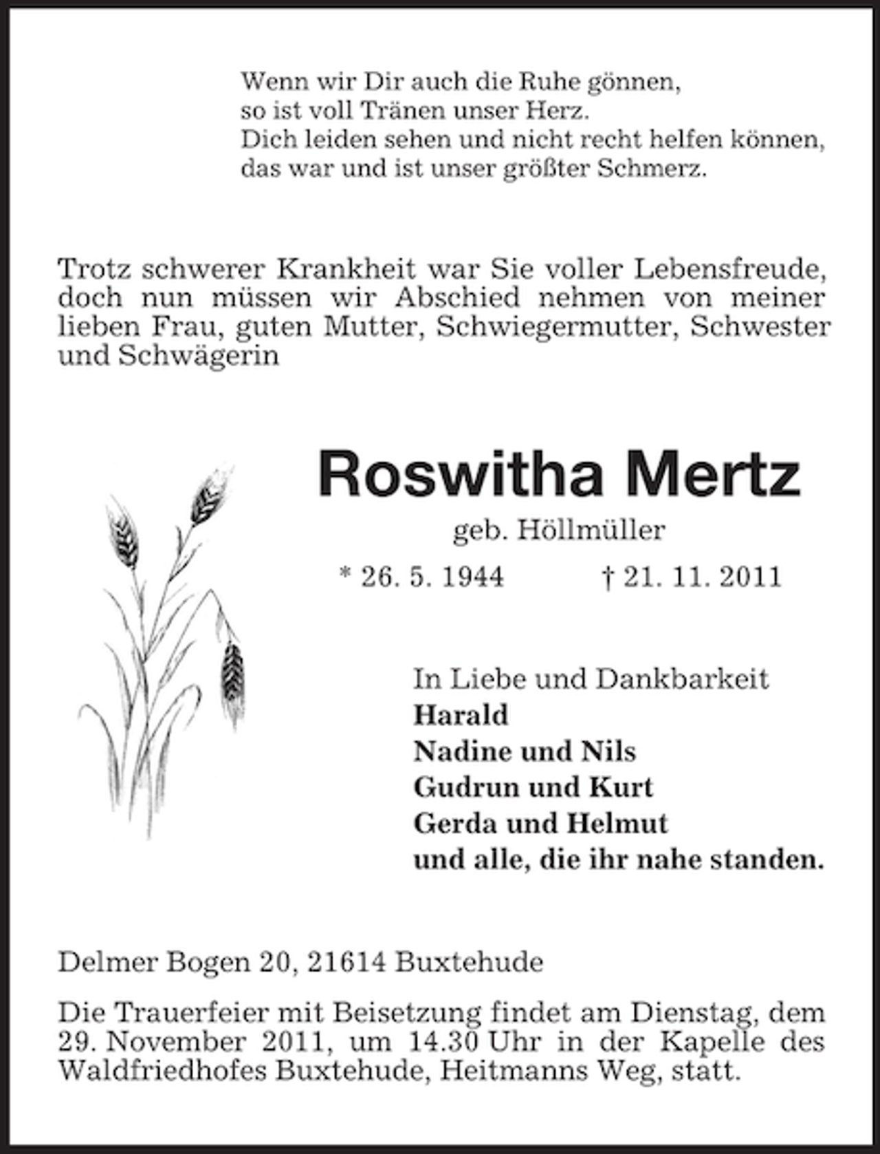 <p>Wenn wir Dir auch die Ruhe gönnen,<br />so ist voll Tränen unser Herz.<br />Dich leiden sehen und nicht recht helfen können,<br />das war und ist unser größter Schmerz.</p><p>Trotz schwerer Krankheit war Sie voller Lebensfreude,<br />doch nun müssen wir Abschied nehmen von meiner<br />lieben Frau, guten Mutter, Schwiegermutter, Schwester<br />und Schwägerin</p><p>Roswitha Mertz<br />geb. Höllmüller<br />* 26. 5. 1944</p><p>† 21. 11. 2011</p><p>In Liebe und Dankbarkeit<br />Harald<br />Nadine und Nils<br />Gudrun und Kurt<br />Gerda und Helmut<br />und alle, die ihr nahe standen.</p><p>Delmer Bogen 20, 21614 Buxtehude<br />Die Trauerfeier mit Beisetzung findet am Dienstag, dem<br />29. November 2011, um 14.30 Uhr in der Kapelle des<br />Waldfriedhofes Buxtehude, Heitmanns Weg, statt.</p>