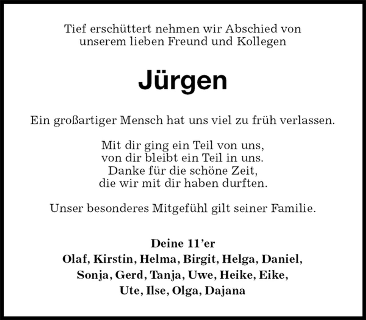 <p>Tief erschüttert nehmen wir Abschied von<br />unserem lieben Freund und Kollegen<br />Jürgen<br />Ein großartiger Mensch hat uns viel zu früh verlassen.<br />Mit dir ging ein Teil von uns,<br />von dir bleibt ein Teil in uns.<br />Danke für die schöne Zeit,<br />die wir mit dir haben durften.<br />Unser besonderes Mitgefühl gilt seiner Familie.<br />Deine 11’er<br />Olaf, Kirstin, Helma, Birgit, Helga, Daniel,<br />Sonja, Gerd, Tanja, Uwe, Heike, Eike,<br />Ute, Ilse, Olga, Dajana</p>
