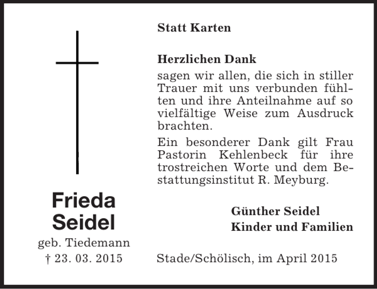 <p>Frieda<br />Seidel<br />geb. Tiedemann<br />† 23. 03. 2015<br />Statt Karten<br />Herzlichen Dank<br />sagen wir allen, die sich in stiller Trauer mit uns verbunden fühlten und ihre Anteilnahme auf so vielfältige Weise zum Ausdruck brachten.<br />Ein besonderer Dank gilt Frau Pastorin Kehlenbeck für ihre trostreichen Worte und dem Bestattungsinstitut R. Meyburg.<br />Günther Seidel<br />Kinder und Familien<br />Stade/Schölisch, im April 2015</p>