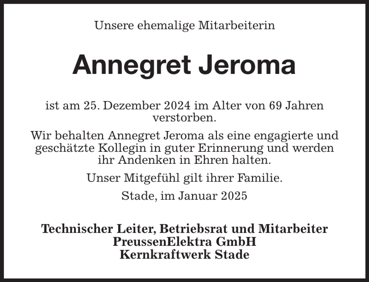 <p>Unsere ehemalige Mitarbeiterin<br />Annegret Jeroma<br />ist am 25. Dezember 2024 im Alter von 69 Jahren<br />verstorben.<br />Wir behalten Annegret Jeroma als eine engagierte und geschätzte Kollegin in guter Erinnerung und werden<br />ihr Andenken in Ehren halten.<br />Unser Mitgefühl gilt ihrer Familie.<br />Stade, im Januar 2025<br />Technischer Leiter, Betriebsrat und Mitarbeiter<br />PreussenElektra GmbH<br />Kernkraftwerk Stade</p>