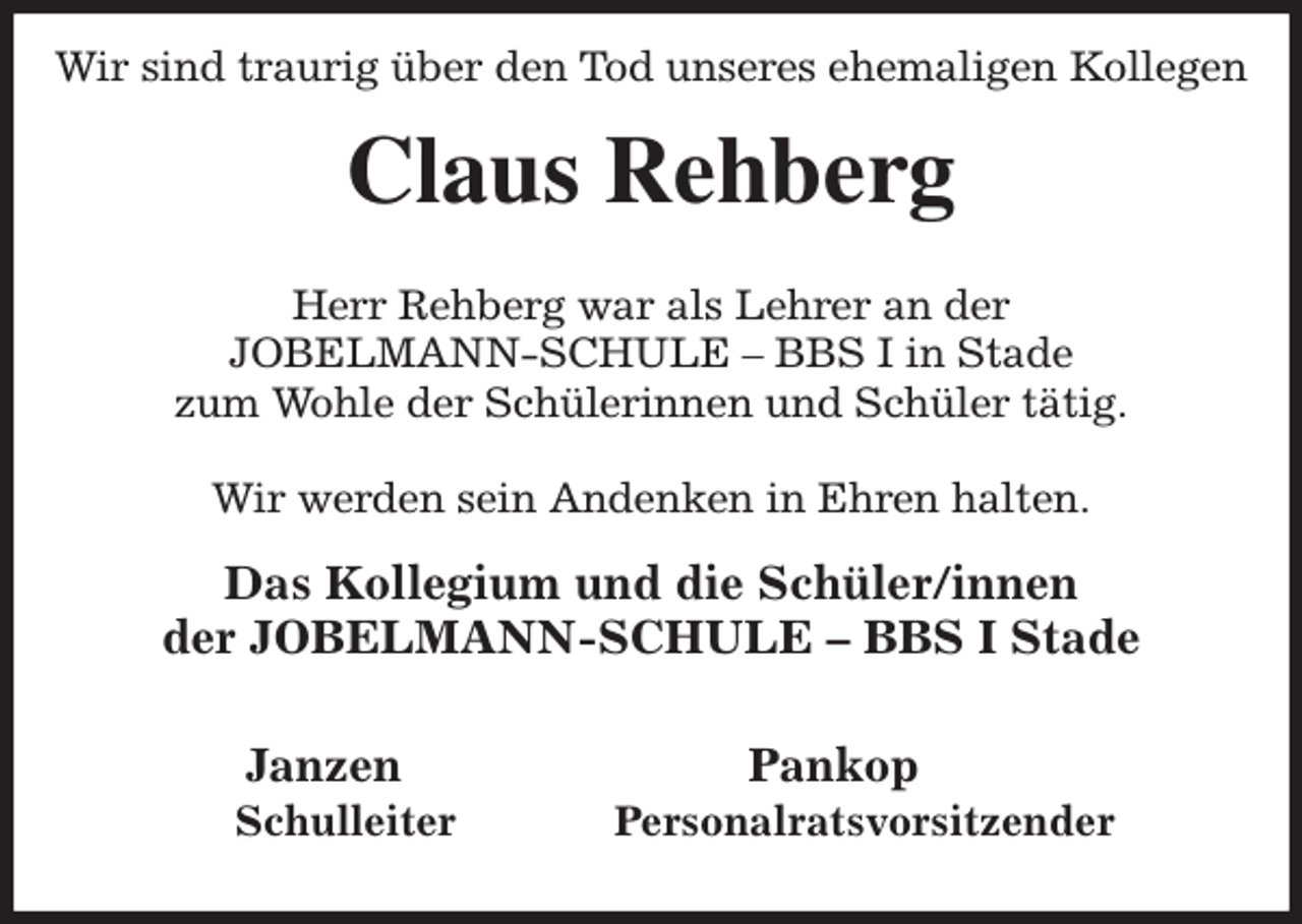 <p>Wir sind traurig über den Tod unseres ehemaligen Kollegen<br />Claus Rehberg</p><p>Herr Rehberg war als Lehrer an der<br />JOBELMANN-SCHULE - BBS I in Stade<br />zum Wohle der Schülerinnen und Schüler tätig.</p><p>Wir werden sein Andenken in Ehren halten.<br />Das Kollegium und die Schüler/innen<br />der JOBELMANN-SCHULE - BBS I Stade</p><p>Janzen Pankop<br />Schulleiter Personalratsvorsitzender</p>