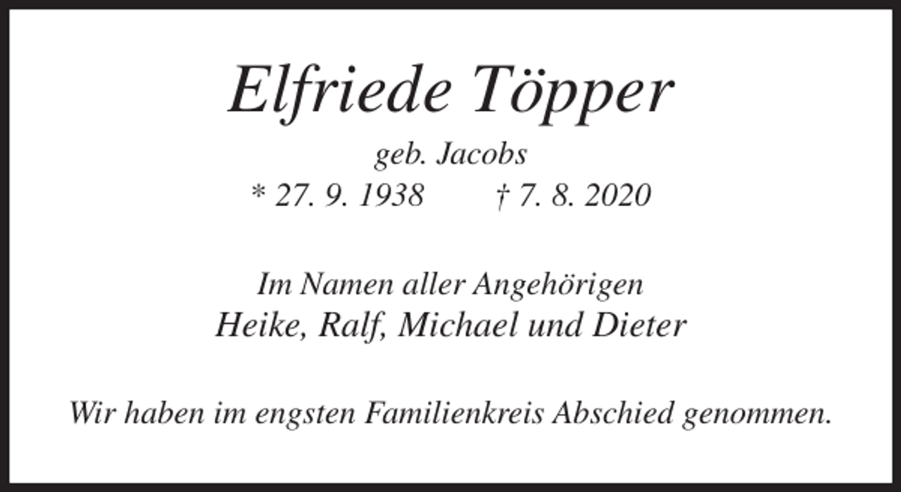 <p>Elfriede Töpper<br />geb. Jacobs<br />* 27. 9. 1938 † 7. 8. 2020<br />Im Namen aller Angehörigen<br />Heike, Ralf, Michael und Dieter<br />Wir haben im engsten Familienkreis Abschied genommen.</p>