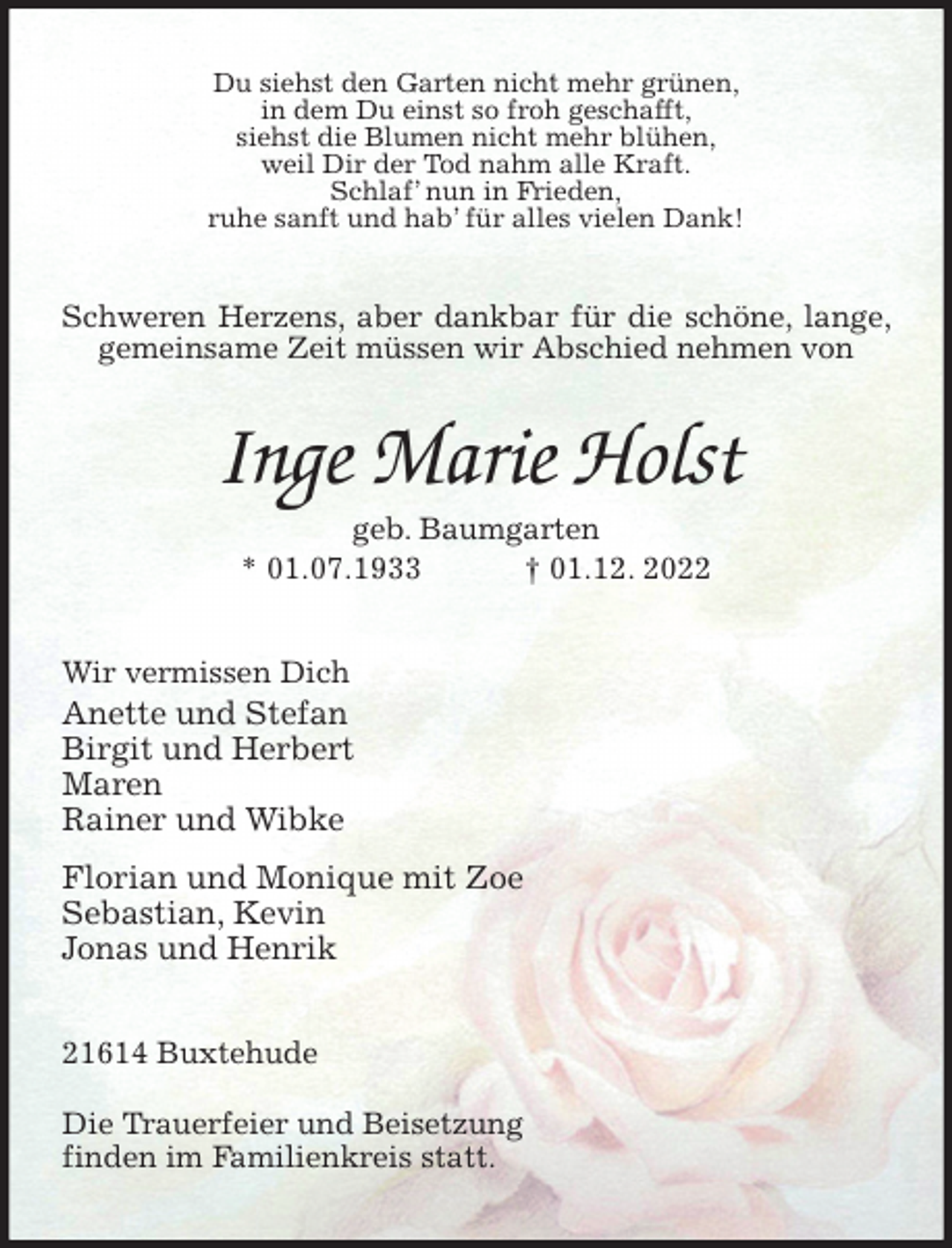 <p>Du siehst den Garten nicht mehr grünen,<br />in dem Du einst so froh geschafft,<br />siehst die Blumen nicht mehr blühen,<br />weil Dir der Tod nahm alle Kraft.<br />Schlaf' nun in Frieden,<br />ruhe sanft und hab' für alles vielen Dank!<br />Schweren Herzens, aber dankbar für die schöne, lange, gemeinsame Zeit müssen wir Abschied nehmen von<br />Inge Marie Holst<br />geb. Baumgarten<br />* 01.07.1933 † 01.12. 2022<br />Wir vermissen Dich<br />Anette und Stefan<br />Birgit und Herbert<br />Maren<br />Rainer und Wibke<br />Florian und Monique mit Zoe<br />Sebastian, Kevin<br />Jonas und Henrik<br />21614 Buxtehude</p><p>Die Trauerfeier und Beisetzung<br />finden im Familienkreis statt.</p>