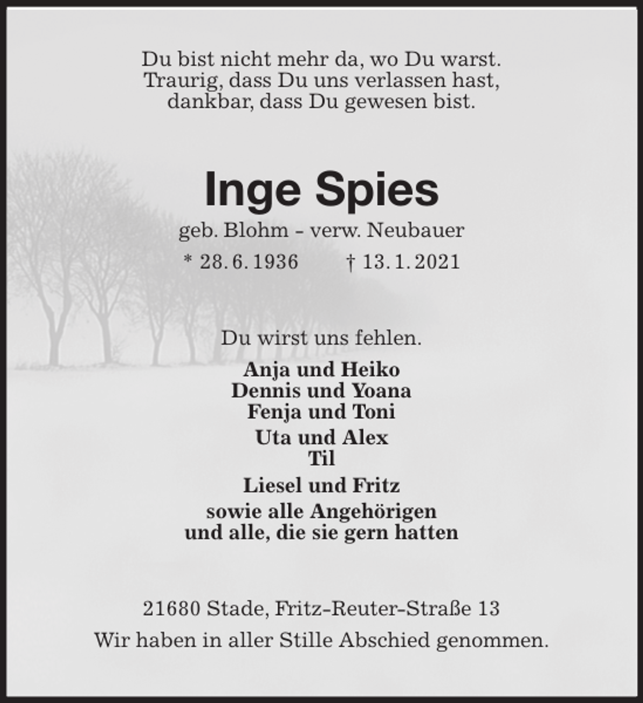 <p>Du bist nicht mehr da, wo Du warst.<br />Traurig, dass Du uns verlassen hast,<br />dankbar, dass Du gewesen bist.<br />Inge Spies<br />geb. Blohm - verw. Neubauer<br />* 28. 6. 1936 † 13. 1. 2021<br />Du wirst uns fehlen.<br />Anja und Heiko<br />Dennis und Yoana<br />Fenja und Toni<br />Uta und Alex<br />Til<br />Liesel und Fritz<br />sowie alle Angehörigen<br />und alle, die sie gern hatten<br />21680 Stade, Fritz-Reuter-Straße 13<br />Wir haben in aller Stille Abschied genommen.</p>