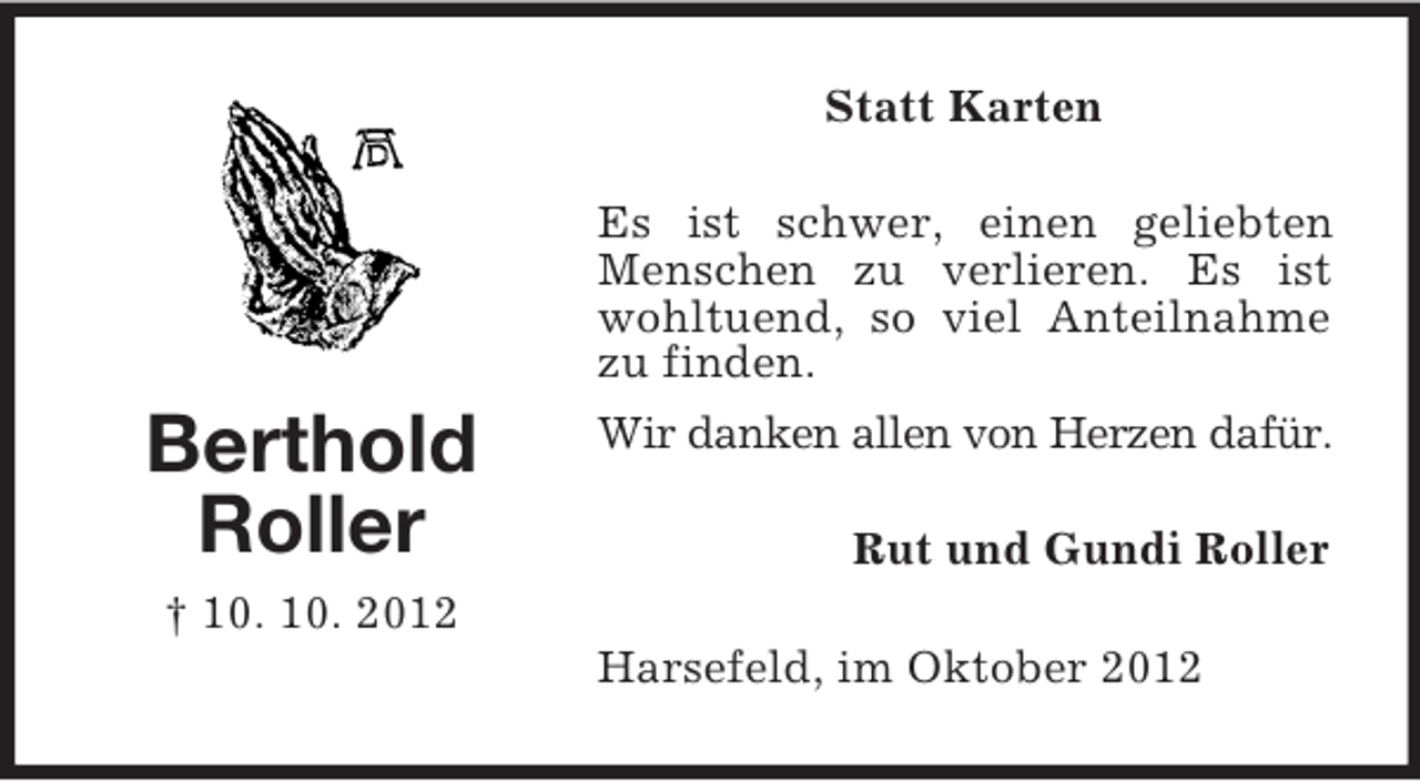 <p>Statt Karten</p><p>Berthold<br />Roller</p><p>Es ist schwer, einen geliebten<br />Menschen zu verlieren. Es ist<br />wohltuend, so viel Anteilnahme<br />zu finden.<br />Wir danken allen von Herzen dafür.<br />Rut und Gundi Roller</p><p>† 10. 10. 2012<br />Harsefeld, im Oktober 2012</p>